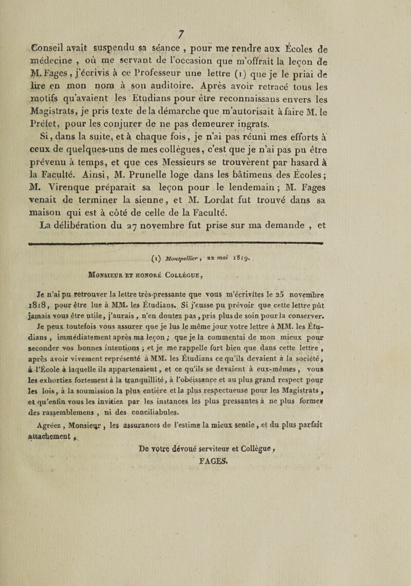 Conseil avait suspendu sa séance , pour me rendre aux Écoles de médecine , où me servant de l’occasion que m’offrait la leçon de M. Fages , j’écrivis à ce Professeur une lettre (i) que je le priai de lire en mon nom à son auditoire. Après avoir retracé tous les motifs qu’avaient les Etudians pour être reconnaissans envers les Magistrats, je pris texte delà démarche que m’autorisait à faire M. le Préfet, pour les conjurer de ne pas demeurer ingrats. Si, dans la suite, et à chaque fois, je n’ai pas réuni mes efforts à ceux de quelques-uns de mes collègues, c’est que je n’ai pas pu être prévenu à temps, et que ces Messieurs se trouvèrent par hasard à la Faculté. Ainsi, M. Prunelle loge dans les bâtimens des Écoles; M. Virenque préparait sa leçon pour le lendemain; M. Fages venait de terminer la sienne, et M. Lordat fut trouvé dans sa maison qui est à côté de celle de la Faculté. La délibération du 27 novembre fut prise sur ma demande , et (i) Montpellier 1 mai 1819. , Monsieur êt honoré Coelèguë , Je n’ai pu retrouver la lettre très-pressante que vous m’écrivites le aS novembre 1818, pour être lue à MM. les Étudians, Si j’eusse pu prévoir que cette lettre pût jamais vous être utile, j’aurais , n’en doutez pas ,pris plus de soin pour la conserver. Je peux toutefois vous assurer que je lus le même jour votre lettre à MM. les Éfu- dians , immédiatement après ma leçon ; que je la commentai de mon mieux pour seconder vos bonnes intentions j et je me rappelle fort bien que dans cette lettre , après avoir vivement représenté à MM. les Étudians ce qu’ils devaient à la société, à l'École à laquelle ils appartenaient, et ce qu’ils se devaient à eux«mêmes , vous les exhortiez fortement à la tranquillité, à l’obéissance et au plus grand respect pour les lois, à la soumission la plus entière et la plus respectueuse pour les Magistrats , et qu’enfin vous les invitiez par les instances les plus pressantes à ne plus forme* des rassemblemens , ni des conciliabules. Agréez , Monsieur , les assurances de l’estime la mieux sentie , et du plus parfait attachement De votre dévoué serviteur et Collègue, FAGES.