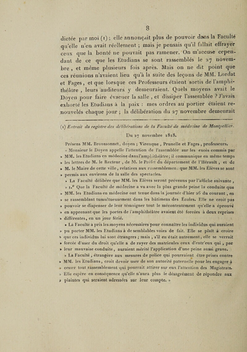 dictée par moi (t) ; elle annonçait plus de pouvoir dans la Faculté qu’elle n’en avait réellement ; mais je pensais qu’il fallait effrayer ceux que la bonté ne pouvait pas ramener. On m’accuse cepen¬ dant de ce que les Etudians se sont rassemblés le 27 novem¬ bre , et même plusieurs fois après. Mais on ne dit point que ces réunions n’avaient lieu qu’à la suite des leçons de MM. Lordat et Fages, et que lorsque ces Professeurs étaient sortis de l’amphi¬ théâtre , leurs auditeurs y demeuraient. Quels moyens avait le Doyen pour faire évacuer la salle , et dissiper l’assemblée ? J’avais exhorté les Etudians à la paix : mes ordres au portier étaient re¬ nouvelés chaque jour ; la délibération du 27 novembre demeurait (1) Extrait du registre des délibérations de la Faculté de médecine de Montpellier. Du 27 novembre 1818. Présens MM. Broussonnet, doyen ; Virenque , Prunelle et Fages , professeurs. « Monsieur le Doyen appelle rallentlon de l’assemblée sur les excès commis par » MM. les Etudians en médecine dansl’ampLilbéâtre; il communique en même temps » les lettres de M. le Recteur , de M. le Préfet du département de l’Hérault , et de » M. le Maire de cette ville, relatives aux rassemblemeui que MM. les Elèves se sont » permis aux environs de la salle des spectacles. » La Faculté délibère que MM. les Elèves seront prévenus parFafficlie suivante , » I.® Que la Faculté de médecine a vu avec la plus grande peine la conduite que » MM. les Etudians en médecine ont tenue dans la journée d’hier 26 du courant , en » se rassemblant tumultueusement dans les bâtimens des Écoles. Elle ne croit pas » pouvoir se dispenser de leur témoigner tout le mécontentèment qu’elle a éprouvé i> en apprenant que les portes de l’amphithéâtre avaient été forcées à deux reprises > différentes, en un joTir férié. » La Faculté a pris les moyens nécessaires pour connaître les individus qui auraient » pu porter MM. les Etudians à de semblables voles de fait. Elle se plaît à croire 1) que ces individus lui sont étrangers ; mais , s’il en était autrement, elle se verrait • forcée d’user du droit qu’elle a de rayer des matricules ceux d’entr’eux qui , par * leur mauvaise conduite , auraient mérité l’application d’une peine aussi grave. » La Faculté , étrangère aux mesures de police qui pourraient être prises contre » MM. les Etudians, croit devoir user de son autorité paternelle pour les engager à » cesser tout rassemblement qui pourrait attirer sur eux l’attention des Magistrats. » Elle espère en conséquence qu’elle n’aura plus le désagrément de répondre aux » plaintes qui seraient adressées sur leur compte. »