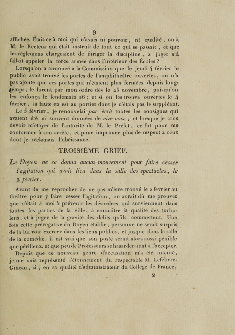 affichée. Était-ce i\ mol qui n’avais ni pouvoir, ni qualité, ou à M. le Recteur qui était instruit de tout ce qui se passait , et que lesréglemens chargeaient de diriger la discipline, à juger s’il fallait appeler la force armée dans l'intérieur des Écoles ? Lorsqu’on a annoncé à la Commission que le jeudi 4 février le public avait trouvé les portes de l’amphithéâtre ouvertes, on n’a pas ajouté que ces portes qui n’étaient plus fermées depuis long¬ temps, le furent par mon ordre dès le 25 novembre, puisqu’on les enfonça le lendemain a6 ; et si on les trouva ouvertes le 4 février , la faute en est au portier dont je n’étais pas le suppléant. Le 5 février , je renouvelai par écrit toutes les consignes qui avaient été si souvent données de vive voix ; et lorsque je crus devoir m’étayer de l’autorité de M. le Préfet, ce fut pour me conformer à son arreté, et pour imprimer plus de respect à ceux dont je réclamais l’obéissance, TROISIÈME CxRlEF. jLf’ Doyen ne se donna aucun mouvement pour faire cesser Cagitation qui avait lieu dans La salle des spectacles ^ le 2 février. Avant de me reprocher de ne pas m’ètre trouvé le 2 février au théâtre pour y faire cesser l’agitation , on aurait du me prouver que c’était à moi à prévenir les désordres qui surviennent dans toutes les parties de la ville, à connaître la qualité des turbu- lens, et à juger de la gravité des délits qu’ils commettent. Une fois cette prérogative du Doyen établie, personne ne serait surpris de la lui voir exercer dans les lieux publics, et jusque dans la salle de la comédie. Il est vrai que son poste serait alors aussi pénible que périlleux, et que peu de Professeurs se hasarderaient à l’accepter. Depuis que ce nouveau genre d’accusation m’a été intenté, je me suis représenté l’étonnement du respectable M. Lefèbvre- Gineau , si , en sa qualité d’administrateur du Collège de France, 2