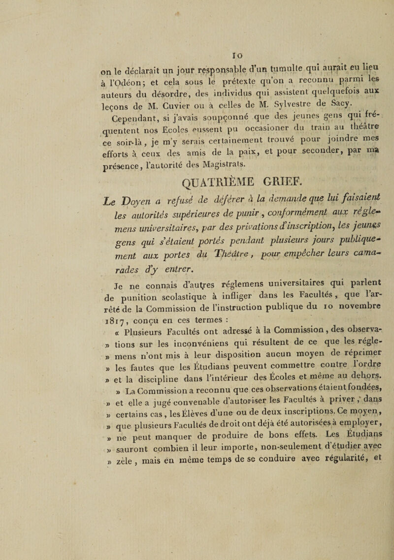 lo on le déclarait un jour resjionsable d’un tumulte qui aurfiit eu lieu à rodéon; et cela sous lé prétexte qu’on a reconnu parmi les auteurs du désordre, des individus qui assistent quelquefois aux leçons de M. Cuvier ou à celles de M. Sylvestre de Sacy, Cependant, si j’avais soupçonné que des jeunes gens qui fré¬ quentent nos Ecoles eussent pu occasioner du train au théâtre ce somlà, je m’y serais certainement trouvé pour joindre mes efforts à ceux des amis de la paix, et pour seconder, par ma présence, l’autorité des Magistrals. QUATRIÈME GRIEF. Le Doyen a refusé de déférer à La demande que lui faisaient les autorités supérieures de punir, conformément aux régle-^ mens universitaires, par des privations d'inscription, les jeunes gens qui s étaient portés pendant plusieurs jours publique^ ment aux portes du Théâtre, pour empêcher leurs cama^ rades d'y entrer. Je ne connais d’autjfes réglemens universitaires qui parlent de punition scolastique à infliger dans les Facultés, que 1 ar¬ rêté de la Commission de l’instruction publique du lo novembre 1817, conçu en ces termes : <c Plusieurs Facultés ont adressé à la Commission, des observa- » tions sur les inconvéniens qui résultent de ce que les régle- » mens n’ont mis à leur disposition aucun moyen de réprimer » les fautes que les Étudians peuvent commettre contre l’ordre » et la discipline dans l’intérieur des Écoles et même au dehors. » La Commission a reconnu que ces observations étaient fondées, » et elle a jugé convenable d’autoriser les Facultés à priver, dans w certains cas, les Élèves d’une ou de deux inscriptions. Ce moyen, » que plusieurs Facultés de droit ont déjà été autorisées à employer, » ne peut manquer de produire de bons effets. Les Étudians » sauront combien il leur importe, non-seulement d’étudier avec » zèle , mais en même temps de se conduire avec régularité, et
