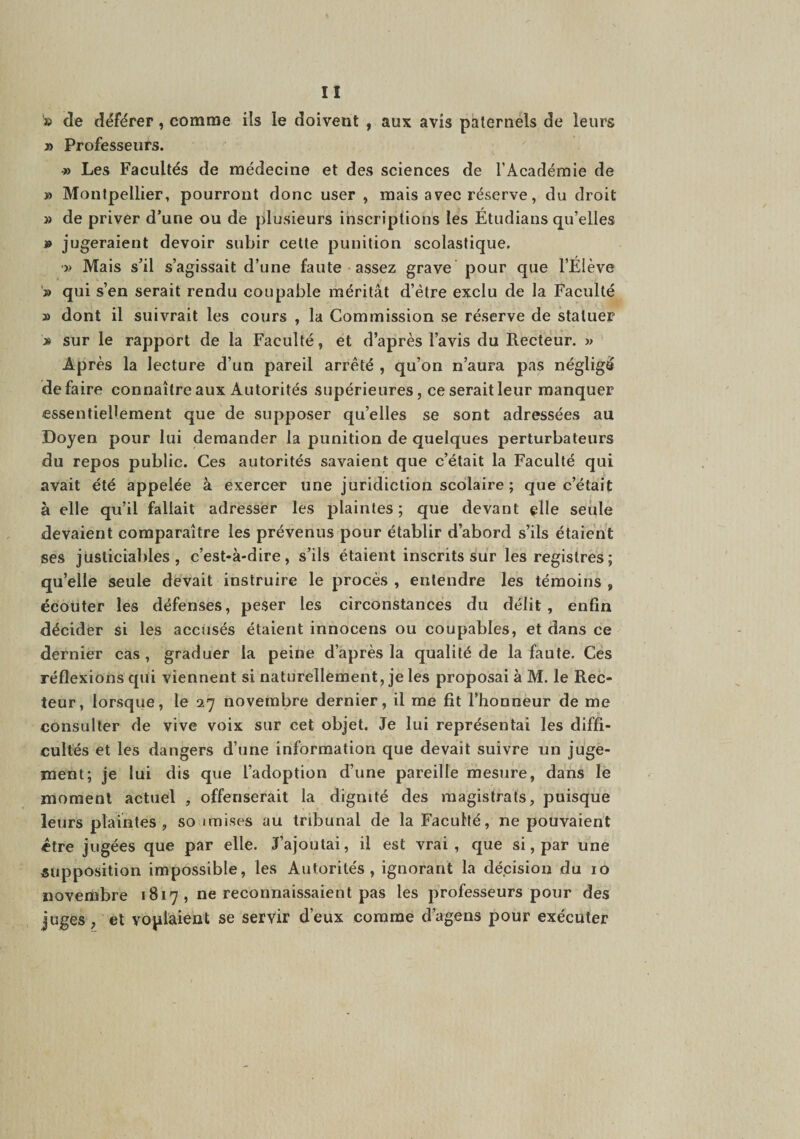 '» de déférer, comme ils le doivent , aux avis paternels de leurs » Professeurs. « Les Facultés de médecine et des sciences de l’Académie de » Montpellier, pourront donc user , mais avec réserve, du droit » de priver d’une ou de plusieurs inscriptions les Etudians qu’elles J» jugeraient devoir subir cette punition scolastique, •î> Mais s’il s’agissait d’une faute assez grave' pour que l’Élève '» qui s’en serait rendu coupable méritât d’ètre exclu de la Faculté » dont il suivrait les cours , la Commission se réserve de statuer » sur le rapport de la Faculté, et d’après l’avis du Recteur. » Après la lecture d’un pareil arrêté , qu’on n’aura pas négligé défaire connaître aux Autorités supérieures, ce serait leur manquer essentiellement que de supposer qu’elles se sont adressées au Doyen pour lui demander la punition de quelques perturbateurs du repos public. Ces autorités savaient que c’était la Faculté qui avait été appelée à exercer une juridiction scolaire ; que c’était à elle qu’il fallait adresser les plaintes; que devant elle seule devaient comparaître les prévenus pour établir d’abord s’ils étaient ses justiciables, c’est-à-dire, s’ils étaient inscrits sur les registres ; qu’elle seule devait instruire le procès , entendre les témoins , écouter les défenses, peser les circonstances du délit, enfin décider si les accusés étaient innocens ou coupables, et dans ce dernier cas , graduer la peine d’après la qualité de la faute. Ces réflexions qui viennent si naturellement, je les proposai à M. le Rec¬ teur, lorsque, le 27 novembre dernier, il me fit l’honneur de me consulter de vive voix sur cet objet. Je lui représentai les diffi¬ cultés et les dangers d’une information que devait suivre un juge¬ ment; Je lui dis que l’adoption d’une pareille mesure, dans le moment actuel , offenserait la dignité des magistrats, puisque leurs plaintes, so imises au tribunal de la Faculté, ne pouvaient être jugées que par elle. J’ajoutai, il est vrai, que si, par une supposition impossible, les Autorités, ignorant la décision du 10 novembre 1817 , ne reconnaissaient pas les professeurs pour des juges, et voplàient se servir d’eux comme d’agens pour exécuter