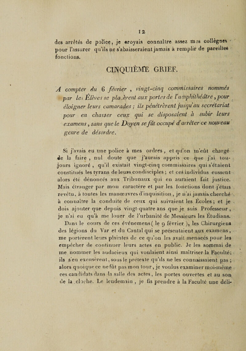 des arrêtés de police, je eroyais connaître assez mes collègncs ' pour l’assurer qu’ils ne s’abaisseraient jamais à remplir de pareilles fondions. CINQUIÈIÆE GRIEF. A compter du 6 février , vingt-cinq commissaires nommés par Les Élèves se placèrent aux portes de Üamphithéâtre, pour éloigner leurs camarades ; ils pénétrèrent jusqu au secrétariat pour en chasser ceu:)c qui se disposaient à subir leurs examens, sans que le Doyen se fût occupé d’arrêter ce nouveau genre de désordre. Si j ’avais êil une police à mes ordres , et qil’on m'eût chargé de la faire , nul doute que j’aurais appris ce que j’ai tou¬ jours ignoré, qu’il existait vingt-cinq commissaires qui s’étaient constitués les tyrans de leurs condisciples ; et ceS individus eussent alors été dénoncés aux Tribunaux qui en auraient fait justice. Mais étranger par mon caractère et par les fonctions dont j’étais revêtu, à toutes les manœuvres d’inquisition , je n’ai jamais cherché à connaître la conduite de ceux qui suivaient les Écoles; et je dois ajouter que depuis vingt-quatre ans que je suis Professeur , je n’ai eu qu’à me louer de l’urbanité de Messieurs les Étudians. Dans le cours de ces événemens( le 9 février ), les Chirurgiens des légions du Var et du Cantal qui se présentaient aux examens, me portèrent leurs plaintes de ce qu’on les avait menacés pour les empêcher de continuer leurs actes en public. Je les sommai de me nommer les audacieux qui voulaient ainsi maîtriser la Faculté; ils s'en excusèrent, sous le prétexte qu’ils ne les connaissaient pas ; alors quoique ce ne fût pas mon tour, je voulus examiner moi-même ces candidats dans la salle des actes, les portes ouvertes et au sou de la,cloche. Le lendemain , je fis prendre à la Faculté une déli-