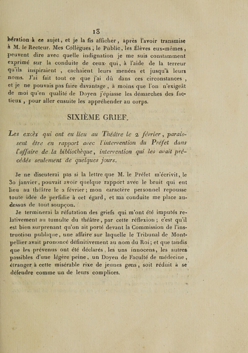 fei^ration à ce sujet, et je la fis afficher, après l’avoir transmise a M. le Recteur. Mes Collègues , le Public, les Élèves eux-mêmes , peuvent dire avec quelle indignation je me suis constamment exprimé sur la conduite de ceux- qui, à l’aide de la terreur qu ils inspiraient , cachaient leurs menées et jusqu’à leurs noms. J’ai fait tout ce que j’ai du dans ces circonstances , et je ne pouvais pas faire davantage , à moins que l’on n’exigeât de moi qu’en qualité de Doyen j’épiasse les démarches des fac¬ tieux , pour aller ensuite les appréhender au corps. SIXIÈME GRIEF, \ Les excès qui ont eu lieu au Théâtre le 2 février, parais¬ sent être en rapport avec lintervention du Préfet dans raffaire de la bibliothèque^ intervention qui les avait pré¬ cédés seulement de quelques jours. Je ne discuterai pas si la lettre que M. le Préfet m’écrivit, le 3o janvier, pouvait avoir quelque rapport avec le bruit qui eut lieu au théâtre le i février; mon caractère personnel repousse toute idée de perfidie à cet égard, et ma conduite me place au- dessus de tout soupçon. Je terminerai la réfutation des griefs qui m’ont été imputés re¬ lativement au tumulte du théâtre, par cette réflexion; c’est qu’il est bien surprenant qu’on ait porté devant la Commission de l’ins- trucxtion publique, une affaire'sur laquelle le Tribunal de Mont¬ pellier avait prononcé définitivement au nom du Roi; et que tandis que les prévenus ont été déclarés, les uns innocens, les autres passibles d’une légère peine, un Doyen de Faculté de médecine, étranger à cette misérable rixe de jeunes gens, soit réduit à se défendre comme un de leurs complices.