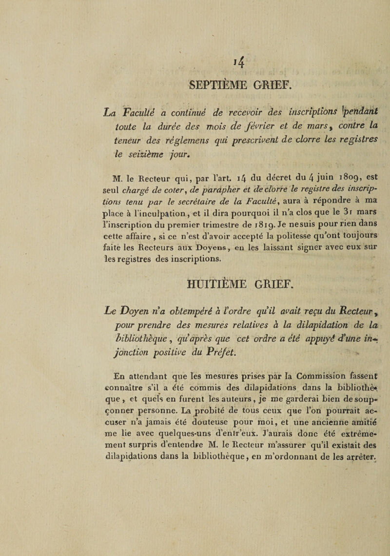 SEPTIÈME GRIEF. l/a Faculté a continué de recei’oir des inscriptions \pendant toute la durée des mois de février et de mars^ contre la teneur des réglemens qui prescrivent de clorre les registres le seizième 'jour* M. le Recteur qui, par l’art. i4 du décret du 4 juin 1809, est seul chargé de coter ^ de parapher et de clorre'le registre des inscrip¬ tions tenu par le secrétaire de la Faculté^ aura à répondre à ma place à l’inculpation, et il dira pourquoi il n’a clos que le 3r mars l’inscription du premier trimestre de 1819. Je nesuis pour rien dans cette affaire , si ce n’est d’avoir accepté la politesse qu’ont toujours faite les Recteurs aux Doyens, eu les laissant signer avec eux sur les registres des inscriptions. HUITIÈME GRIEF. Fe Doyen na obtempéré à tordre quil avait reçu du Recteur, pour prendre des mesures relatives à la dilapidation de la bibliothèque, qu après que cet ordre a été appuyé 4*Une in-^^ jonction positive du Préfet. En attendant que les mesures prises pàr la Commission fassent connaître s’il a été commis des dilapidations dans la bibliothè* que , et quels en furent les auteurs, je me garderai bien desoup* çonner personne. La probité de tous ceux que l’on pourrait ac¬ cuser n’a jamais été douteuse pour moi, et une ancienne amitié me lie avec quelques-uns d’entr’eux. J’aurais donc été extrême¬ ment surpris d’entendre M. le Recteur m’assurer qu’il existait des dilapidations dans la bibliothèque, en m’ordonnant de les arrêter.