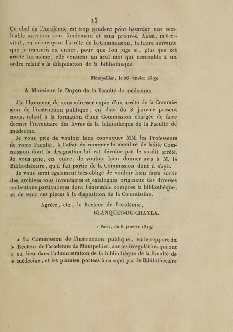 îS Ce chef c]p l’Acade'r^iie est troj) prudent pour hasarder une sem¬ blable assertion sans fondement et sans preuves. Aussi, m’écri- vit-il, en m’envoyant l’arrêté de la;Commission, la lettre suivante que je transcris en entier, pour que l’on juge $i, plus que cet arrêté lui-même, elle contient un seul mot qui ressemble à un ordre relatif à la dilapidation de la bibliothèque. Montpellier, le a6 janvier i8igts! A Monsieur le Doyen de la Faculté de médecine. J’ai l’honneur, de vous adresser copie d’un arrêté de la Commis-i sion de l’instruction publique, en date du 8 janvier présent mois, relatif à la formation d’une Commission chargée de faire dresser l’inventaire des livres de la bibliothèque de la Faculté de médecine. Je vous prie de vouloir bien convoquer MM. les Professeurs de votre Faculté, à l’effet de nommer le membre de ladite Com¬ mission dont la désignation lui est dévolue par le susdit arrêté. Je vous prie, en outre, de vouloir bien donner avis à M,. le Bibliothécaire, qu’il fait partie de la Commission dont il s’agit. Je vous serai également très-obligé de vouloir bien faire sortir des archives tous, inventaires et catalogues originaux des diverses collections particulières dont l’ensemble compose la bibliothèque, et de tenir ces pièces à la disposition de la Commission. Agréez, etc,, le Recteur de l’académie, BLANQÜET-DU-CHAYLA. ^ Paris, du 8 janvier iSjg,' « La Commission de rinslruction publique, vu le rapport du '» Recteur de l’académie de Montpellier, sur les irrégularités qui ont » eu lieu dans l’administration de la bibliothèque de la Faculté de P médecine, et les plaintes portées à ce sujet par le Bibliothécaire