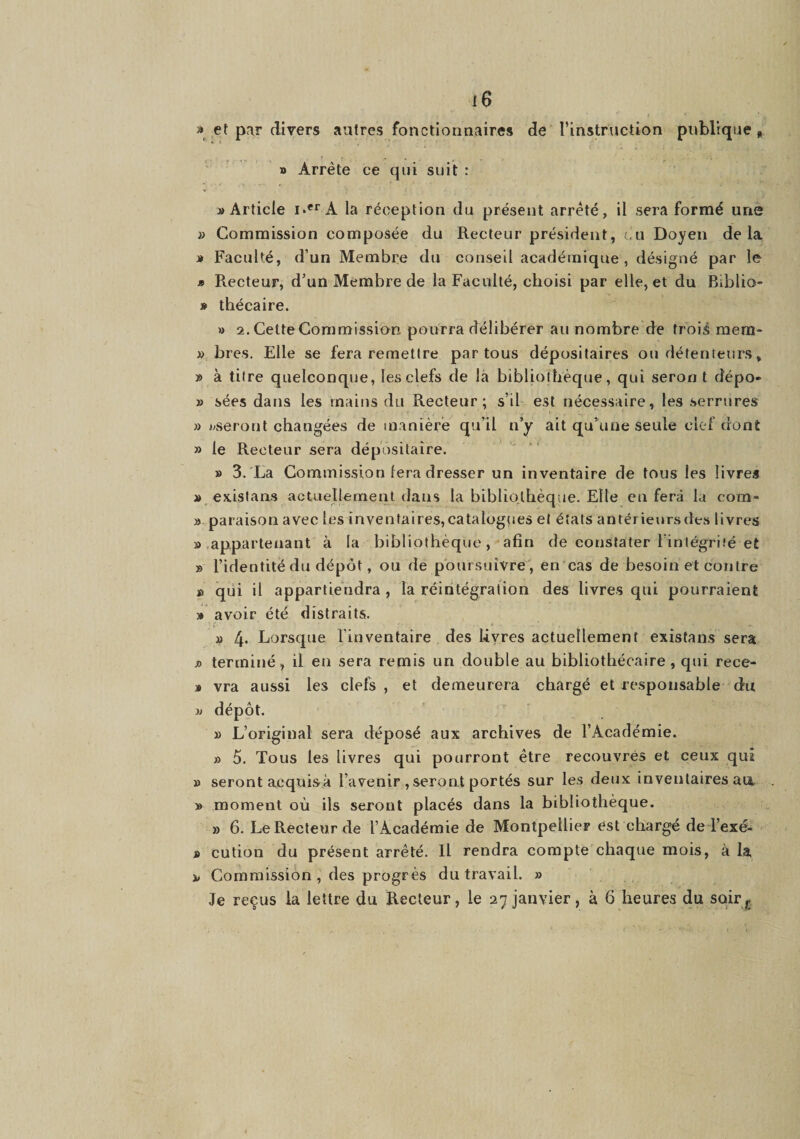 » et par divers autres fonctionnaires de l’instruction publique, » Arrête ce qui suit : » Article i«*'’A la réception du présent arrêté, il sera formé une }> Commission composée du Recteur président, eu Doyen delà J# Faculté, d’un Membre du conseil académique, désigné par le » Recteur, d’un Membre de la Faculté, choisi par elle, et du Biblio- » thécaire. » 2. Cette Commission pourra délibérer au nombre de trois mera- » bres. Elle se fera remettre par tous dépositaires ou détenteurs, » à titre quelconque, les clefs de là bibliothèque, qui serori t dépo- » sées dans les mains du Recteur; s’il est nécessaire, les serrures » Kserout changées de manière qu’il n’y ait qu’une seule clef dont » le Recteur sera dépositaire. » 3. La Commission (era dresser un inventaire de tous les livres » exislans actuellement dans la bibliothèque. Elle en fera la corn- » paraison avec lesinvenfaires,catalüg(ies et étals antérieursdes livres » .appartenant à la bibliothèque, afin de constater l’intégrité et » l’identité du dépôt, ou de poursuivre, en'cas de besoin et contre » qui il appartiendra , la réintégration des livres qui pourraient » avoir été distraits. » 4. Lorsque l'inventaire des livres actuellement exisfans sera JO terminé, il en sera remis un double au bibliothécaire , qui rece- » vra aussi les clefs , et demeurera chargé et responsable du )j dépôt. » L’original sera déposé aux archives de l’Académie. » 5. Tous les livres qui pourront être recouvrés et ceux qui » seront acqiiisà l’avenir , seront portés sur les deux inventaires au. » moment où ils seront placés dans la bibliothèque. » 6. Le Recteur de l’Académie de MontpellieF est chargé deTexé- i cution du présent arrêté. Il rendra compte chaque mois, à la JW Commission, des progrès du travail. » Je reçus la lettre du Recteur, le 27 janvier, à 6 heures du soir^
