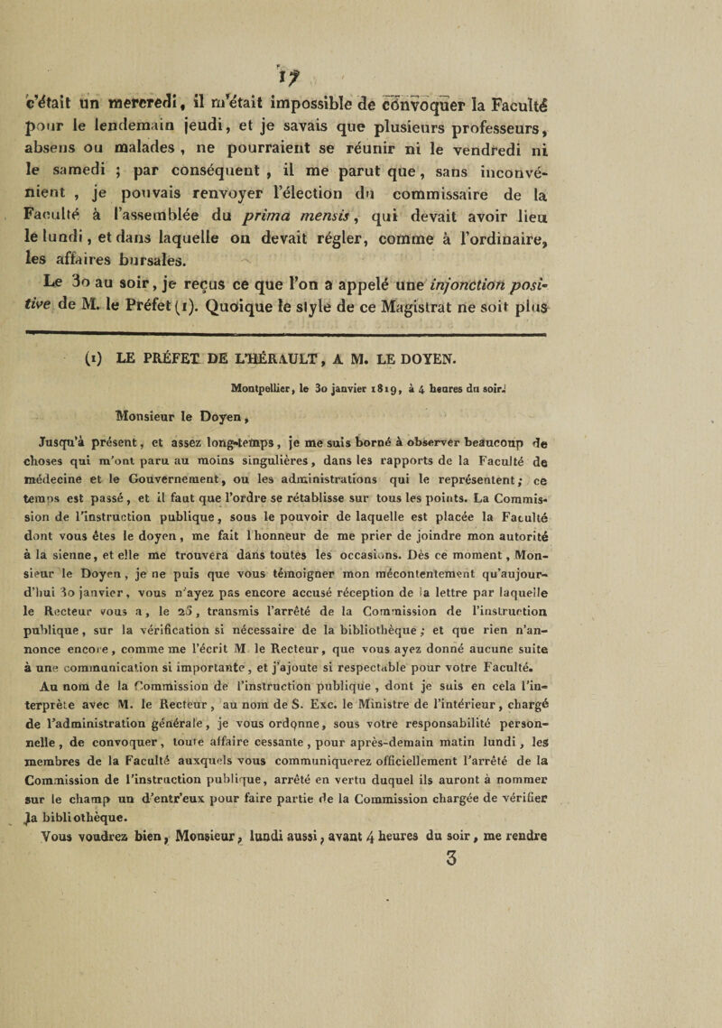 f c’était ün mercredi, il m’^ëtait impossible de cSnvdquer la Faculté pour le lendemain jeudi, et je savais que plusieurs professeurs, absens ou malades , ne pourraient se réunir ni le vendredi ni le samedi ; par conséquent, il me parut que, sans inconvé¬ nient , je pouvais renvoyer l’élection du commissaire de la Faculté à l’assemblée du prima mensis ^ qui devait avoir lieu le lundi, et dans laquelle ou devait régler, comme à l’ordinaire, les affaires bursales. Le 3o au soir, je reçus ce que l’on a appelé xxvni injonction posU tive de M. le Préfet (i). Quoique le stylé de ce Magistrat ne soit plus (0 LE PRÉFET DE L’HÉRAULT, A M. LE DOYEN. Montpellier, le 3o janvier 1819, à 4 henres dn soiri Monsieur le Doyen, Jusqu’à présent, et assez long»teïnp5, je me suis borné à observer beaucoup de choses qui m’ont paru au moins singulières, dans les rapports de la Faculté de médecine et le Gouvernement, ou les administrations qui le représentent; ce temps est passé , et il faut que l’ordre se rétablisse sur tous les points. La Commis-* sion de l’instruction publique, sous le pouvoir de laquelle est placée la Fatuité dont vous êtes le doyen, me fait l'honneur de me prier de joindre mon autorité à la sienne, et elle me trouvera dans toutes les occasions. Dès ce moment, Mon¬ sieur le Doyen, je ne puis que vous témoigner mon mécontentement qu’aujour- d’hul ‘io janvier, vous n’ayez pas encore accusé réception de la lettre par laquelle le Recteur vous a, le 2S, transmis l’arrêté de la Commission de l’instruction publique, sur la vérification si nécessaire de la bibliothèque ; et que rien n’an¬ nonce encore, comme me l’écrit M le Recteur, que vous ayez donné aucune suite à une communication si importante , et j’ajoute si respectable pour votre Faculté. Au nom de la Commission de l’instruction publique , dont je suis en cela l’in¬ terprète avec M. le Recteur , au nom de S. Exc. le Ministre de l’intérieur, chargé de l’administration générale, je vous ordonne, sous votre responsabilité person¬ nelle , de convoquer, toute affaire cessante , pour après-demain matin lundi, les membres de la Faculté auxquels vous communiquerez officiellement l’arrêté de la Commission de l’instruction publique, arrêté en vertu duquel ils auront à nommer sur le champ un d’entr’eux pour faire partie de la Commission chargée de vérifier Ja bibliothèque. Vous voudrez bien, Monsieur f lundi aussi, avant 4 heures du soir, me rendre 3