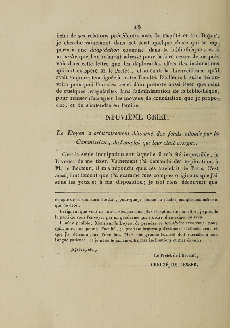celui de ses relations precedentes avec la Faculté et son Doyen', je cherche vainement dans -cet écrit quelque chose qui se rap¬ porte à une dilapidation commise dans la bibliothèque, et à un ordre que l’on m’aurait adressé pour la faire cesser. Je ne puis voir dans cette lettre que les déplorables effets des insinuations qui ont exaspéré M, le Préfet , et anéanti la bienveillance qu’il avait toujours témoignée à notre Faculté. D’ailleurs la suite décou¬ vrira pourquoi l’on s’est servi d’un prétexte aussi léger que celui de quelques irrégularités dans l’administration de la bibliothèque, pour refuser d’accepter les moyens de conciliation que je propo¬ sais^ et de s’entendre en famille. NEUVIÈME GRIEF. 1,6 Doyen a arhitrairement détourné des fonds alloués par la Commission , de Vemploi qui leur était assigné. C’est la seule inculpation sur laquelle il m’a été impossible, je l’avoue, de me fixer. Vainement j’ai demandé des explications à M. le Recteur, il m’a répondu qu’il les attendait de Paris. C’est aussq inutilement que j’ai examiné mes comptes originaux que j’ai sous les yeux et à ma disposition ; je n’ai rien découvert que compte de ce qui aura été fait, pour que je puisse en rendre compte moi-même à qui de droit. Craignant que vous ne m^accusiez pas non plus réception de ma lettre, je prends le parti de vous l’envoyer par un gendarme qui a ordre d’en exiger un reçu. Il m’est pénible, Monsieur le Doyen, de prendre ce ton sévère avec vous, pour qui, ainsi que pour la Faculté, je professe beaucoup d’estime et d’attachement, et que j’ai défendu plus d’une fois. Mais une grande fermeté doit succéder à une longue patience, et je n’hésite jamais entre mes inclinations et mes devoirs., Agréez, etc., Le Préfet de l’Hérault , CREUZÉ DE LESSER.: