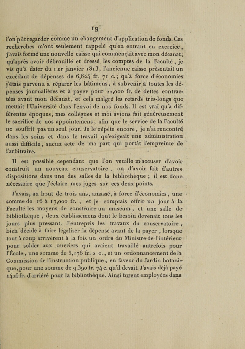 fon pût regarder comme uq changement d’application de fonds. Ces recherches m’ont seulement rappelé qu’en entrant en exercice, j’avais formé une nouvelle caisse qui commençait avec mon décanat; qu’après avoir débrouillé et dressé les comptes de la Faculté , je vis qu’à dater du i.er janvier i8i3, l’ancienne caisse présentait un excédant de dépenses de 6,824 fr. 71 c. ; qu’à force d’économies j’étais parvenu à réparer les bâtimens, à subvenir à toutes les dé¬ penses journalières et à payer pour 22,000 fr. de dettes oontracn tées avant mon décanat, et cela malgré les retards très-longs que mettait l’Université dans l’envoi de nos fonds. Il est vrai qu’à dif¬ férentes époques, mes collègues et moi avions fait généreusement le sacrifice de nos appointemens, afin que le service de la Faculté ne souffrît pas un seul jour. Je le répète encore , je n’ai rencontré dans les soins et dans le travail qu’exigeait une administration aussi difficile, aucun acte de ma part qui portât l’empreinte de l’arbitraire. Il est possible cependant que l’on veuille m’accuser d’avoir construit un nouveau conservatoire , ou d’avoir fait d’autres dispositions dans une des salles de la bibliothèque ; il est donc nécessaire que j’éclaire mes juges sur ces deux points. J’avais, au bout de trois ans, amassé, à force d’économies, une somme de 16 à 17,000 fr. , et je comptais offrir un jour à la Faculté les moyens de construire un muséum , et une salle de bibliothèque , deux établissemens dont le besoin devenait tous les jours plus pressant. J’entrepris les travaux du conservatoire , bien décidé à faire légaliser la dépense avant de la payer , lorsque tout à coup arrivèrent à la fois un ordre du Ministre de l’intérieur pour solder aux ouvriers qui avaient travaillé autrefois pour l’École , une somme de 5,176 fr. 2 c., et un ordonnancement delà Coniraission de l’instruction publique , en faveur du Jardin botani-*^ que, pour une somme de 9,390 fr. 74 c. qu’il devait. J’avais déjà payé i4a6fr. d’arriéré pour la bibliothèque. Ainsi furent employées daj^