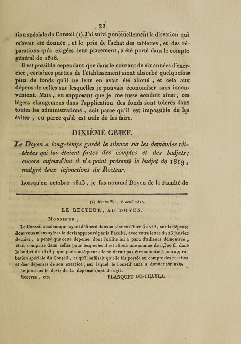 m’avait été donnée , et le prix de l’achat des tablettes , et des ré¬ parations qu’a exigées leur placement, a été porté dans le compte général de 1818. Il est possible cependant que dans le courant de six années d’exer- cfice, certaines parties de l’établissement aient absorbé quelquefoiflr plus de fonds qu’il ne leur en avait été alloué , et cela aux dépens de celles sur lesquelles je pouvais économiser sans incon* vénient. Mais , en supposant que je me fusse conduit ainsi, ces légers changemens dans l’application des fonds sont tolérés dans toutes les administrations , soit parce qu’il est impossible de les éviter , eu parce qu’il est utile de les feire. DIXIÈME GRIEF. » •. Doyen a long-temps gardé le silence sur les demandes réi¬ térées qui lui étaient faites des comptes et des budjets i encore aujourd hui il na point présenté le hudjet de 1819, malgré deux injonctions du Recteur. « Lorsqu’en octobre i8i3 , je fus nommé Doyen de la Faculté de (1) Montpellier, Q avril 1819, LE RECTEUR, AU DOYEN. Monsieur , Le Conseil académique ayant délibéré dans sa séance d’hier 5 avril, sur la dépense dontYous m’envoyâtes le devis approuvé par la Faculté, avec votre lettre du 23 janvier dernier , a pensé que cette dépense dont Tutiliié lui a paru d’ailleurs démontrée , était comprise dans celles pour lesquelles il est alloué une somme de 5,3oo fr. dans le budjet de 1818 ; que par conséquent elle ne devait pas être soumise à une appro¬ bation spéciale du Conseil, èt qu’il suffisait qu’elle fût portée au compte des recettes et des dépenses de son exercice , sur lequel le Conseil’ aura à donUer son avis» Je joins ici le devis de la dépense dont il s’agit. Recevez, etc. BLANQUET-DU-CHAYU..