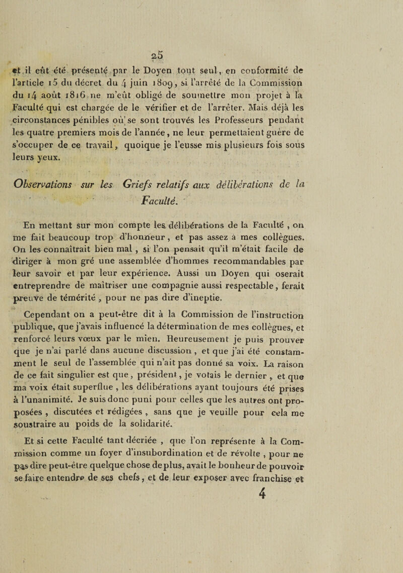 et,il eut été présenté.par le Doyen tout seul, en conformité de l’article i5 du décret du 4 juin 180^, si l’arrêté de la Commission du i4 août i8i6>rie m’eût obligé de soumettre mon projet à la Faculté qui est chargée de le vérifier et de l’arrêter. Mais déjà les circonstances pénibles oû’se sont trouvés les Professeurs pendant les quatre premiers mois de l’année, ne leur permettaient guère de s’occuper de ce travail, quoique je l’eusse mis plusieurs fois sous leurs yeux. Observations sur les Griefs relatifs aux délibérations de lu Faculté, ' En mettant sur mon compte les délibérations de la Faculté , 011 me fait beaucoup trop d’honneur, et pas assez à mes collègues. On les connaîtrait bien mal , si l’on pensait qu’il m’était facile de diriger à mon gré une assemblée d’hommes recommandables par leur savoir et par leur expérience. Aussi un Doyen qui oserait entreprendre de maîtriser une compagnie aussi respectable, ferait preuve de témérité , pour ne pas dire d’ineptie. Cependant on a peut-être dit à la Commission de l’instruction publique, que j’avais influencé la détermination de mes collègues, et renforcé leurs vœux par le mien. Heureusement je puis prouver que je n’ai parlé dans aucune discussion , et que j’ai été constam¬ ment le seul de l’assemblée qui n’ait pas donné sa voix. La raison de ce fait singulier est que, président, je volais le dernier , et que ma voix était superflue , les délibérations ayant toujours été prises à l’unanimité. Je suis donc puni pour celles que les autres ont pro¬ posées , discutées et rédigées , sans que je veuille pour cela me soustraire au poids de la solidarité. Et si cette Faculté tant décriée , que l’on représente à la Com¬ mission comme un foyer d’insubordination et de révolte , pour ne p%s dire peut-être quelque chose déplus, avait le bonheur de pouvoir se faire entendre de ses chefs, et de leur exposer avec franchise et 4 '