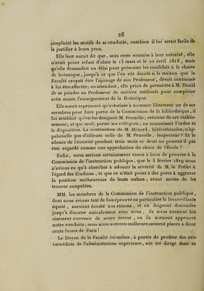 ^simplicité les motifs de sa conduite, combien il lui serait facile de la justifier à leurs yeux. Elle leur aurait dit que , sans cesse soumise a leur autorité , elle n’avait point refusé d’obéir le i3 mars et le 20 avril i8i8 , mais qu’elle demandait un délai pour présenter les candidats à la chaire de botanique, jusqu’à ce que l’on eut décidé si la maison que la Faculté croyait être l’apanage de son Professeur, devait continuer à lui être affectée; en attendant, elle priait de permettre à M. Dunal de se joindre au Professeur de matière médicale pour compléter cette année l’enseignement de la Botanique. Elle aurait représenté qu’autorisée à nommer librement un de ses membres pour faire partie de la Commission de la bibliothèque , il lui semblait qu’on lui désignait M. Prunelle, créateur de cet établis¬ sement, et qui seuP, parmi ses collègues , en connaissait l’ordre et la disposition. La nomination de M. Ménard, bibliothécaire, n’ap¬ pelait-elle pas d’ailleurs celle de M. Prunelle, inspecteur ? Et le silence de l’autorité pendant trois mois et demi ne pouvait il pas être regardé comme une approbation du choix de l’École ? Enfin, nous serions certainement venus à bout de prouver à la Commission de l’instruction publique, que le 5 février 1819 nous n’avions eu qu’à chercher à adoucir la sévérité de M. le Préfet à l’égard des Étudians , et que ce n’était point à des pères à aggraver la position malheureuse de leurs enfans , avant même de les trouver coupables. MM. les membres de la Commission de l’instruction publique , dont nous avions tant de fois éprouvé en particulier la bienveillante équité , auraient écouté nos raisons , et en daignant descendre jusqu’à discuter amicalement avec nous , ils nous auraient fait aisément convenir de notre erreur , ou ils auraient approuvé notre conduite; mais nous sommes malheureusement placés à deux cents lieues de Paris! Le Doyen de la Faculté lui-même, à portée de profiler des avis immédiats de l’administration supérieure, eût été dirigé dans sa.