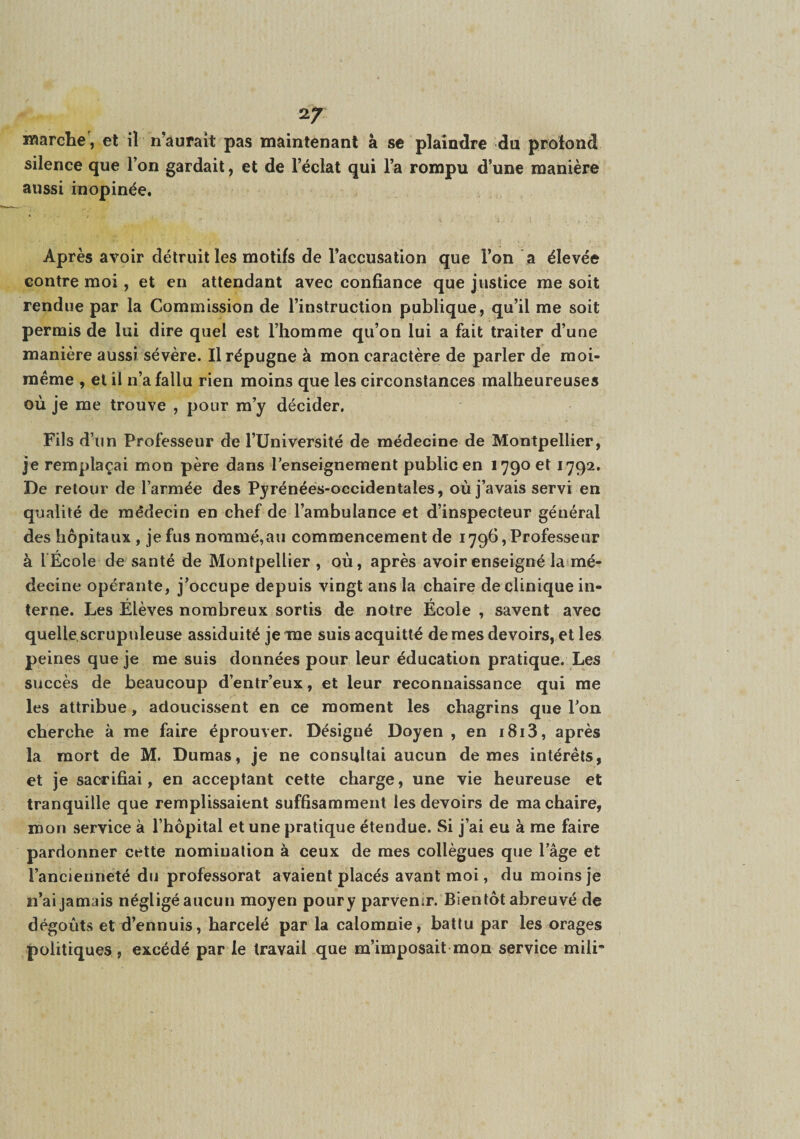 Marche, et iï n’auraît pas maintenant à se plaindre du protond silence que l’on gardait, et de l’éclat qui l’a rompu d’une manière aussi inopinée. Après avoir détruit les motifs de l’accusation que l’on a élevée contre moi, et en attendant avec confiance que justice me soit rendue par la Commission de l’instruction publique, qu’il me soit permis de lui dire quel est l’homme qu’on lui a fait traiter d’une manière aussi sévère. Il répugne à mon caractère de parler de moi- même , et il n’a fallu rien moins que les circonstances malheureuses où je me trouve , pour m’y décider. Fils d’un Professeur de l’Université de médecine de Montpellier, je remplaçai mon père dans l’enseignement public en 1790 et 1792. De retour de l’armée des Pyrénées-occidentales, où j’avais servi en qualité de médecin en chef de l’ambulance et d’inspecteur général des hôpitaux, je fus nommé,au commencement de 1796,Professeur à l École de santé de Montpellier , où, après avoir enseigné laimé- decine opérante, j’occupe depuis vingt ans la chaire de clinique in¬ terne. Les Élèves nombreux sortis de notre École , savent avec quelle,scrupuleuse assiduité je me suis acquitté de mes devoirs, et les peines que je me suis données pour leur éducation pratique. Les succès de beaucoup d’entr’eux, et leur reconnaissance qui me les attribue, adoucissent en ce moment les chagrins que l’on cherche à me faire éprouver. Désigné Doyen , en i8i3, après la mort de M. Dumas, je ne consultai aucun de mes intérêts, et je sacrifiai, en acceptant cette charge, une vie heureuse et tranquille que remplissaient suffisamment les devoirs de ma chaire, mon service à l’hôpital et une pratique étendue. Si j’ai eu à me faire pardonner cette nomination à ceux de mes collègues que l’âge et l’ancienneté du professorat avaient placés avant moi, du moins je n’ai jamais négligé aucun moyen poury parvenir. Bientôt abreuvé de dégoûts et d’ennuis, harcelé par la calomnie, battu par les orages politiques , excédé par le travail que m’imposait mon service mili-