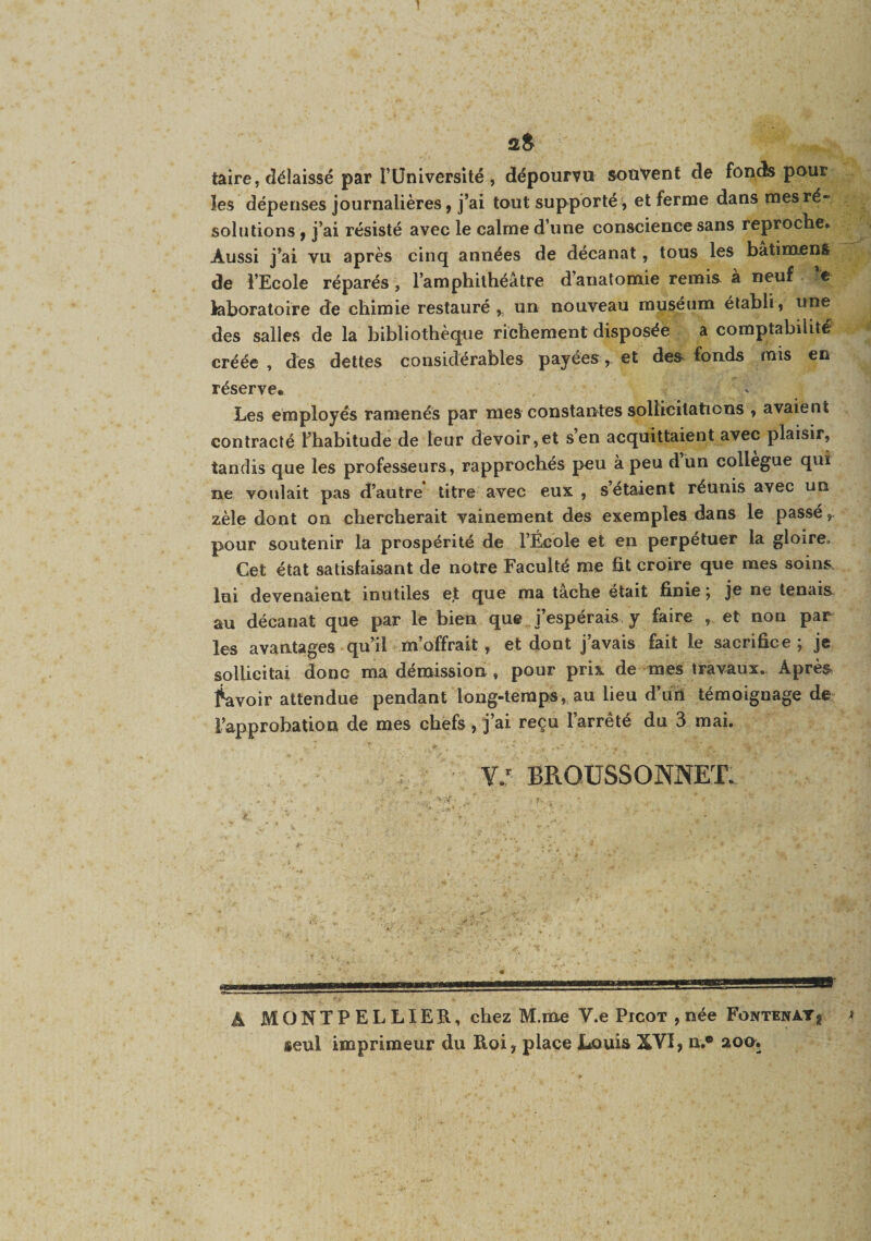 aS taire, délaissé par rUniversité , dépourvu souvent de fonds pour les dépenses journalières, j’ai tout supporté, et ferme dans mes ré¬ solutions , j’ai résisté avec le calme d’une conscience sans reproche. Aussi j’ai vu après cinq années de décanat, tous les batimens de l’Ecole réparés, l’amphithéâtre d’anatomie remis à neuf ’e laboratoire de chimie restauré,, un nouveau muséum établi, une des salles de la bibliothèque richement disposée a comptabilité créée , des dettes considérables payées , et des fonds mis en réserve. Les employés ramenés par mes constantes sollicitations , avaient contracté l’habitude de leur devoir,et s’en acquittaient avec plaisir, tandis que les professeurs, rapprochés peu à peu d un collègue qui ne voulait pas d’autre titre avec eux , s étaient réunis avec un zèle dont on chercherait vainement des exemples dans le passé pour soutenir la prospérité de l’École et en perpétuer la gloire. Cet état satisfaisant de notre Faculté me fit croire que mes soins, lui devenaient inutiles et que ma tache était finie ] je ne tenais au décanat que par le bien que j’espérais y faire , et non par les avantages qu’il m’offrait, et dont j’avais fait le sacrifice ; je sollicitai donc ma démission , pour prix de mes travaux. Après lavoir attendue pendant long-temps, au lieu d’url témoignage de l’approbation de mes chefs, j’ai reçu l’arrêté du 3 mai. Y: BROUSSONNET. A MONTPELLIER, chez M.me V.e Picot , née Fontenay, i seul imprimeur du Roi, place liOuis XVI, n.® 20U.