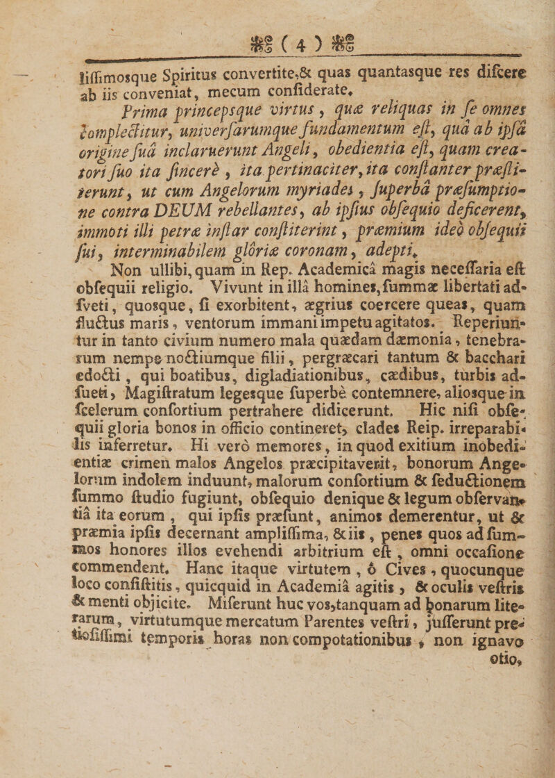 liffimosque Spiritus convertite,&amp; quas quantasque res difcere ab iis conveniat, mecum confiderate* frima princepsque virtus , qu&amp; reliquas in fe omnes hmplekitur, univerfiarumque fundamentum efi, qudabipfa originefud inclaruerunt Angeli, obedientia e fi, quam crea¬ tori fuo ita fine er e , ita pertinaciter, ita confiant er prxfii- terunt y ut cum Angelorum myriades * Juperbd prsefumptio- ne contra DEUM rebellantes, ab ipfius obfequio deficerent* immoti illi petrae infiar conftiterint, praemium ideo objequii fui5 interminabilem gloria coronam, adepti* Non ullibi,quam in Rep. Academica magis neceflaria eft ©bfequii religio. Vivunt in illa homines,fummac libertati ad- fveti, quosque, fi exorbitent, aegrius coercere queas * quam flu&amp;us maris, ventorum immani impetu agitatos. Reperiun- tur in tanto civium numero mala quaedam dxmonia, tenebra¬ rum nempe noftiumque filii, pergraecari tantum 6c bacchari edofti, qui boatibus, digiadiationibus, caedibus, turbis ad® fueti&gt; Magiftratum legesque fuperbe contemnere, aliosquein fcelemm confortium pertrahere didicerunt. Hic nifi obfe* quii gloria bonos in officio contineret* clades Reip. irreparabi* lis inferretur* Hi vero memores, in quod exitium inobedi® entiae crimen malos Angelos praecipitaverit, bonorum Ange¬ lorum indolem induunt, malorum confortium 6c feduftionem lumino ftudio fugiunt, obfequio denique &amp; legum obfervan* tia ita^ eorum , qui ipfis praefunt, animos demerentur, ut &amp; praemia ipfis decernant ampliffima, 8cii*, penes quos ad fum¬ eos honores illos evehendi arbitrium eft , omni occafione commendent* Hanc itaque virtutem , 6 Cives , quocunque loco confiftitis, quicquid in Academia agitis &gt; 6c oculis veftrk Bc menti objicite. Miferunt huc vos*tanquam ad donaram lite® rarum, virtutumque mercatum Parentes veftri, jufferunt pre* wiiffimi temporis horas non compotationibus * non ignava otio,