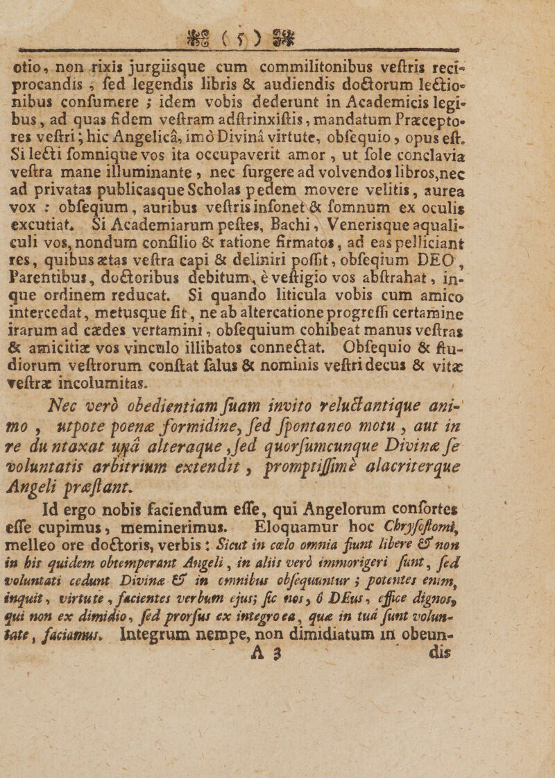 If (OSI __ otio, non rixis jurgiisque cum commilitonibus veftris reci- procandis , fed legendis libris &amp; audiendis do fit orum leftio® nibus confumere &gt; idem vobis dederunt in Academicis legi¬ bus , ad quas fidem veftram adftrinxiftis, mandatum Praecepto¬ res veftri; hic Angelica, imoDivina virtute, obfequio&gt; opuseft. Silefti fomniquevos ita occupaverit amor , ut fole conclavia veftra mane illuminante &gt; nec furgere ad volvendos libros,nec ad privatas publicasque Scholas pedem movere velitis, aurea vox : obfeqium, auribus veftris infonet\§t fomnum ex oculis excutiat* Si Academiaram peftes, Bachi, Venerisque aquali¬ culi vos,nondum ccnfilio &amp; ratione firmatos, ad easpelficiani res, quibus astas veftra capi &amp; deliniri poftit, obfeqium DEO , Parentibus, doftoribus debitumveveftigio vos abftrahat, in- gue ordinem reducat. Si quando liticula vobis cum amico intercedat, meiusquefit, ne ab altercatione progredi certamine irarum ad caedes vertamini, obfequium cohibeat manus veftras 6c amicitia vos vinculo illibatos connefltat Obfequio &amp; ftu- diorum veftrorum conftat falus 8c nominis veftri decus 6c vita: veftrae incolumitas. Nec vero oledientiam fuam invito reluB antique ani- mo , utpote poeme formidiney fed fpontaneo motu , aut in re du ntaxat ujfd alteraque fed quorfumcunque Divina fe voluntatis arbitrium extendit, promptifime alacriterque Angeli pr&amp;ftant. Id ergo nobis faciendum efle, qui Angelorum confortes efle cupimus, meminerimus. Eloquamur hoc Cbryfoftom4 melleo ore dofboris, verbis: Sicut in caelo omnia fiunt libere &amp; non in his quidem obtemperant Angeli, in aliis verd immorigeri funt, fed voluntati cedunt Divina in cmnibus obfeqmnlur j potentes emmf inquis, virtute , facientes verbum ejus; fic nes) 0 DEus, ejfice dignos® qui non ex dimidio, fed prorfus ex integro ea, qua in tud funt volm*&gt; Me, faciamus. Integrum nempe, non dimidiatum m obeun- A 3 ' J dif