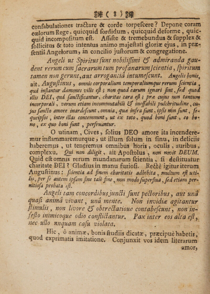 confabulationes iraStare &amp; corde torpefcere ? Depone coram coelorum Rege, quicquid fordidum, quicquid deforme, quic- quid incompofitum eft. Afiifte &amp; tremebundus 8c fupplex 6c jfcllicitus &amp; toto intentus animo majeftati gloriae ejus, in prae- fentia Angek&gt;rum 5 in concilio juftorum &amp; congregatione. Angeli ut Spiritus fiunt nobili funi admiranda gau¬ dent rerum cum facrarum tum profanarum]cientia, fipiritum tamen non gerunt^aut arrogantia intumefcunts Angelis Ionis^ ait, Auguftinus 5 omnis corporalium temporaliumque rerum [cientia , qua inflantur damones vilis eft ; non quod earum ignari [mt fifed quod silis DEI, qud fanBificantur, charitas cara cft ; pr&lt;z cujus non tantum incorporali, verum etiam incommutabili Uf ineffabili pulchritudine, cu* jus fan&amp;o amore inardefcunt, omnia, qua infra funt, ipfis rtbn funt 9 fe« queipfos , inter illas contemnunt 5 «r &amp;sr W0, £#0^ te# funt , £0 te «0, quo boni funt ^ perfruantur* O utinam , Civei 3 folius DEO amore ita incendere¬ mur mRammaremurque &gt; ut illum folum in finu, in deliciis haberemus , ut teneremus omnibus horis * oculis , auribus, complexu. Qui non diligit, ait Apoftolus , non novit DEUM1 Quid eft omnis rerum mundanarum fcientia , fi deftituatur charitate DEI ? Gladius in manu furiofi. Rette igitur iterum Auguftinus: fcientia ad finem charitatis adhibita , multum efl uti• Iis, per jl autem ipfam fine tali fine, non modo fupcrfiua ,fed etiam per• nitiofa probata cft. Angeli tam concordibusjunBi funt peBoribus, aut und quafi ammd vivant, und mente. Non invidia agitantur Jt'imulis, non livore obtre&amp;atioue contabefiunt 5 non in- feflo inimico que odio confiiclantur* Pax inter eos alta eft ? m' nnquam cafu violata* Hic , 6 animae, bomsftudiis dicatae, praecipue habetis, quod exprimatis imitatione. Conjunxit vos idem literarum amor?