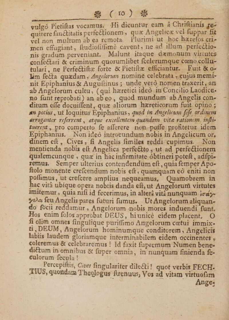 ___ . . ^_ ,...— ■- - - ,..- rfMaartrtMmWM*II ii»! * ^ »' '*1 ' -I* ri - vulgo Pletiftas vocamus. Hi dicuntur eam a Chriftiartis $&amp;? quirere fanAitati* perfectionem , qnx Angelica ve! fuppar fit vel non multum- ab ea remota- Plurimi ut hoc ha:re!os cri¬ men effugiant, ftudieftffime cavent, m ad illum perfectio¬ nis gradum- perveniant. Malunt itaque daemonum virtutem confe&amp;ari &amp; criminum quorumlibet fceJerumque como-collu- tulari, ne Perfeftiftae forte &amp; Pietife efficiantur. Fuit &amp; o- Sim fedta quaedam r Angelorum nomine celebrata cujus memi¬ nit Epipbanius&amp; Augufiinus; unde vero nomen traxerit, an ab Angelorum cultu, (qui haeretici ideo in Concilio Laodice* no funt reprobati) an ab* eo, quod mundum ab Angelis con¬ ditum effe docuiffent, quae aliorum haereticorum fuit opino ;■ m potius, ut loquitur Epiphanius, quod in Angelicum fife ordinem arroganter referrent, atque excellentem quandam vitee, rationem infit&gt; tuerem,, pro comperto fe afferere nm. pqfle profitetur idem Epiphanius. Non- ideo introeundum nobis in Angelicum or* dinem eft , Cives, fi Angelis ftmiles reddi cupimus. Non mentienda nobis eft Angelica perfectio , ut ad perfe£tionem qualemcunque , qnx in hac infirmitate obtineri poteft, adfpi- femus. Semper ulterius contendendum eft, quia femper Apo- ftolo monente crefcendum nobis eft, quamquam eo eniti non polfimus, ut crefcere amplius nequeamus* Quamobrem in hac vita ubique opera nobtis danda eft, ut Angelorum virtutes imitemur, quia nifi id fecerimus, in altera vita nunquam Wdy* ysXoi ieu Angelis pares futuri fumus# Ut Angelorum aliquan¬ do' fodi reddamur, Angelorum -nobis mores induendi funt. Hos enim folos approbat DEUS, hi unice eidem placent,- 0 Ij olim omnes fingulrque puriffimo Angelorum coetui immix¬ ti, DEUM, Angelorum hominumque conditorem, Angelicis labiis laudem gloriamque interminabilem eidem occinentes&gt; coleremus 5c celebraremus ! Id faxit fupremum Numen bene- dictum in omnibus fuper omnia, in'nuntmam finienda fe- culorum fecula !: ' nrm JerCe^^j’IS’ ^'fes fingularifer dile£ti! quot verbis FECH- Jiub, quoitdam 1 heologus ftrenuitS; Yoi ad vitam virtuofam Ange^