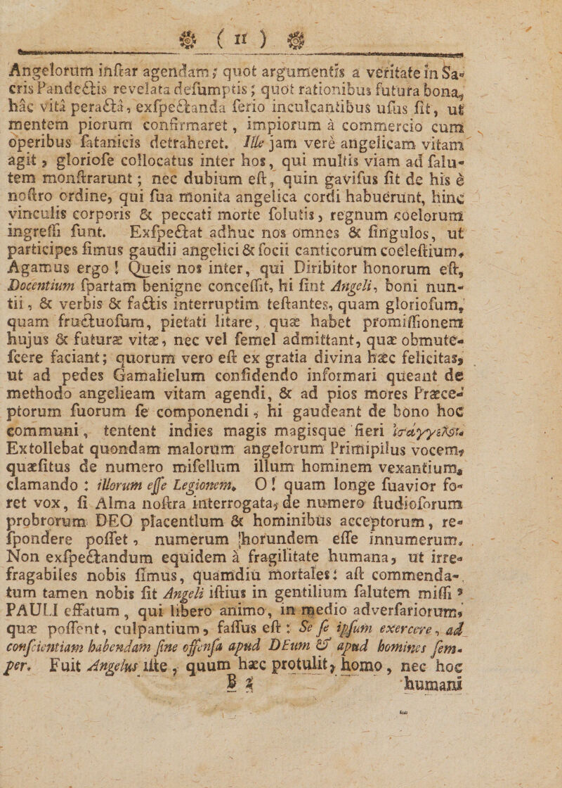 Angelorum inftar agendam; quot argumentis a veritate in Sa« eris Pande&amp;is revelata defumptisquot rationibus fatura bona^ hac vita perafta, exfpeftanda ferio inculcantibus iifus fit, ut mentem piorum confirmaret, impiorum a commercio cum operibus fatanicis detraheret. Ille jam vere angelicam vitam' agit , gloriofe collocatus inter hos, qui multis viam ad falu- tem monftrarunt; nec dubium eft f quin gavifus fit de his e noftro ordine, qui fua monita angelica cordi habuerunt, hinc vinculis corporis 5c peccati morte folatis, regnum coelorum ingreffi funt. Exfpeftat adhuc nos omnes &amp; Ungulos, ut participes fimus gaudii angelici 6cfocii canticorum coeleftium* Agamus ergo ! Queis no$ inter, qui Diribitor honorum eft5 Docentium {partam benigne concedit, hi fint Angeli, boni nun¬ tii , Sc verbis &amp;c faftis intemiptim ieftantes, quam gloriofum^ quam fmduofum, pietati litare,. quae habet pfomiffionem hujus 6c futurae vitae, nec vel femel admittant, qux obmute* fcere faciant; quorum vero eft ex gratia divina h&amp;c felicitas ut ad pedes Gamalielum confidendo informari queant de methodo angelieam vitam agendi, 6c ad pios mores Praece¬ ptorum fu orum fe componendi, hi gaudeant de bono hoc communi, tentent indies magis magisque 'Jieri ijfdfysftfc Extollebat quondam malorum- angelorum Primipilus vocem* quaefitus de numero mifellum illum hominem vexantium* clamando * illorum ejfe Legionem* 0 ! quam longe fua vior fo* ret vox, fi /lima noftra interrogata, de numero fiudiofomm probrorum DEO placentium Se hominibus acceptorum, re* fpondere poffet, numerum [horundem- effe innumerum* , Non exfpeftandum equidem a fragilitate humana, ut irre* fragabiles nobis fimus, quamdiu mortales i aft commenda-, tum tamen nobis fit Angeli iftius in gentilium falutem miffi * PAULI effatum , qui libero animo, in rqedio adverfarioram, quae poflent, culpantium, faffus eft : Se'fi ipfiufn exercere, ad confidentiam habendam fine offenfia apud DEum &amp; apud homines fiem- per. Fuit Angelus xite , quum haec protulit^ homo, nec hoc § t ' 'humani