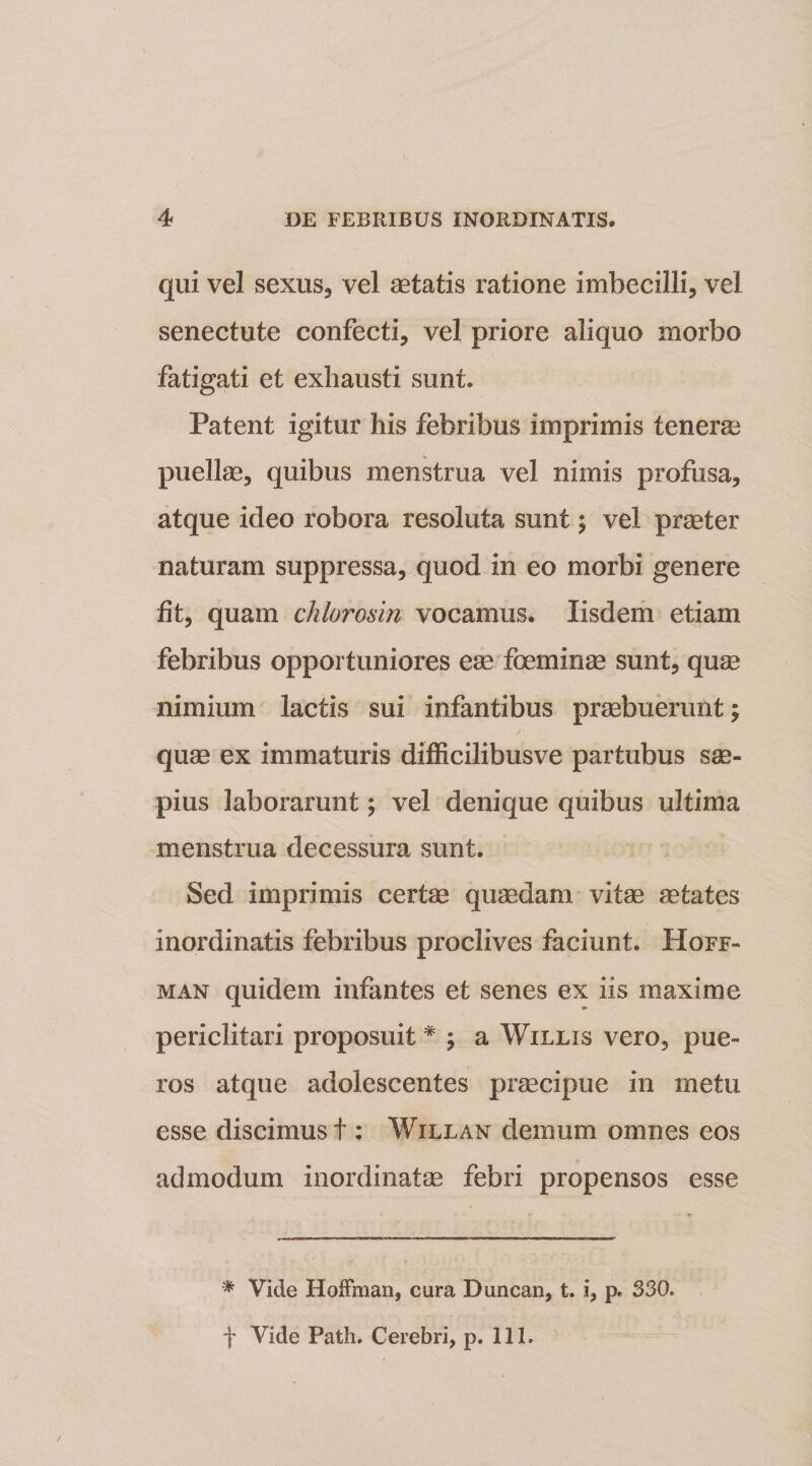 qui vel sexus, vel aetatis ratione imbecilli, vel senectute confecti, vel priore aliquo morbo fatigati et exhausti sunt. Patent igitur his febribus imprimis tenerae puellae, quibus menstrua vel nimis profusa, atque ideo robora resoluta sunt; vel praeter naturam suppressa, quod in eo morbi genere fit, quam chlorosin vocamus. Iisdem etiam febribus opportuniores eae foeminae sunt, quae nimium lactis sui infantibus praebuerunt; quae ex immaturis difficilibusve partubus sae¬ pius laborarunt; vel denique quibus ultima menstrua decessura sunt. Sed imprimis certae quaedam vitae aetates inordinatis febribus proclives faciunt. Hoff- man quidem infantes et senes ex iis maxime periclitari proposuit * ; a Willis vero, pue¬ ros atque adolescentes praecipue in metu esse discimus t; Willan demum omnes eos admodum inordinatas febri propensos esse * Vide Hoffman, cara Duncan, t. i, p. 330.