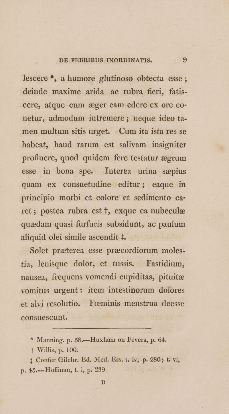 e lescere *, a humore glutinoso obtecta esse ; deinde maxime arida ac rubra fieri, fatis¬ cere, atque cum aeger eam edere ex ore ce¬ netur, admodum intremere; neque ideo ta¬ men multum sitis urget. Cum ita ista res se habeat, haud rarum est salivam insigniter profluere, quod quidem fere testatur aegrum esse in bona spe. Interea urina saepius quam ex consuetudine editur; eaque in principio morbi et colore et sedimento ca¬ ret ; postea rubra est t, exque ea nubeculae quaedam quasi furfuris subsidunt, ac paulum aliquid olei simile ascendit t. Solet praeterea esse praecordiorum moles¬ tia, lenisque dolor, et tussis. Fastidium, nausea, frequens vomendi cupiditas, pituitas vomitus urgent: item intestinorum dolores et alvi resolutio. Foeminis menstrua deesse consuescunt. * Manning. p. 58.—Huxham on Fevers, p. 64. f Willis, p. 100. \ Confer Gilchr. Ed. Med. Ess. t. iv, p. 280; t. vi, p. 45.—Hoffman, t. i, p. 239. B