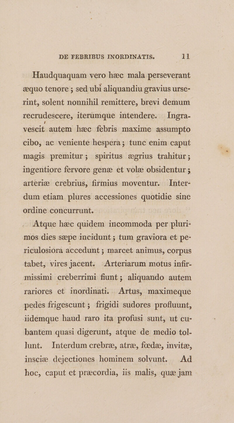 Haudquaquam vero haec mala perseverant aequo tenore \ sed ubi aliquandiu gravius urse¬ rint, solent nonnihil remittere, brevi demum recrudescere, iterumque intendere. Ingra- s vescit autem haec febris maxime assumpto cibo, ac veniente hespera $ tunc enim caput magis premitur; spiritus aegrius trahitur; ingentiore fervore genae et volae obsidentur j arteriae crebrius, firmius moventur. Inter¬ dum etiam plures accessiones quotidie sine ordine concurrunt. Atque haec quidem incommoda per pluri¬ mos dies saepe incidunt &gt; tum graviora et pe¬ riculosiora accedunt \ marcet animus, corpus tabet, vires jacent. Arteriarum motus infir¬ missimi creberrimi fiunt; aliquando autem rariores et inordinati. Artus, maximeque pedes frigescunt; frigidi sudores profluunt, iidemque haud raro ita profusi sunt, ut cu¬ bantem quasi digerunt, atque de medio tol¬ lunt. Interdum crebrae, atrae, foedae, invitae, insciae dejectiones hominem solvunt. Ad hoc, caput et praecordia, iis malis, quae jam