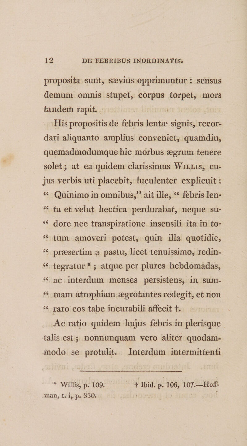 proposita sunt, saevius opprimuntur: sensus demum omnis stupet, corpus torpet, mors tandem rapit. t His propositis de febris lente signis, recor¬ dari aliquanto amplius conveniet, quamdiu, quemadmodumque hic morbus aegrum tenere solet; at ea quidem clarissimus Willis, cu¬ jus verbis uti placebit, luculenter explicuit: “ Quinimo in omnibus,3’ ait ille, febris len- 66 ta et velut hectica perdurabat, neque su- cc dore nec transpiratione insensili ita in to- u tum amoveri potest, quin illa quotidie, “ praesertim a pastu, licet tenuissimo, redin- tegratur * ; atque per plures hebdomadas, cc ac interdum menses persistens, in sum- fC mam atrophiam aegrotantes redegit, et non “ raro eos tabe incurabili affecit t. Ac ratio quidem hujus febris in plerisque talis est ; nonnunquam vero aliter quodam¬ modo se protulit. Interdum intermittenti * Willis, p. 109, i' Ibid. p. 106, 107.-—Hoff- man, t. i, p. 330,