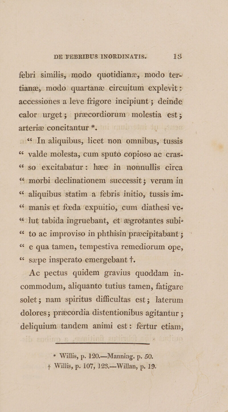 febri similis, modo quotidianae, modo ter¬ tianae, modo quartanae circuitum explevit: accessiones a leve frigore incipiunt ; deinde calor urget; praecordiorum molestia est ; arteriae concitantur “ In aliquibus, licet non omnibus, tussis cc valde molesta, cum sputo copioso ac cras- “ so excitabatur: haec in nonnullis circa cc morbi declinationem successit ; verum in “ aliquibus statim a febris initio, tussis im- “ manis et foeda expuitio, cum diathesi ve- w lut tabida ingruebant, et aegrotantes subi- cc to ac improviso in phthisin praecipitabant ; cc e qua tamen, tempestiva remediorum ope, “ saspe insperato emergebant f. Ac pectus quidem gravius quoddam in¬ commodum, aliquanto tutius tamen, fatigare solet; nam spiritus difficultas est; laterum dolores; praecordia distentionibus agitantur ; deliquium tandem animi est: fertur etiam, * Willis, p. 120.—Manning. p. 50. f Willis, p. 107, 123.—Willan, p. 19.