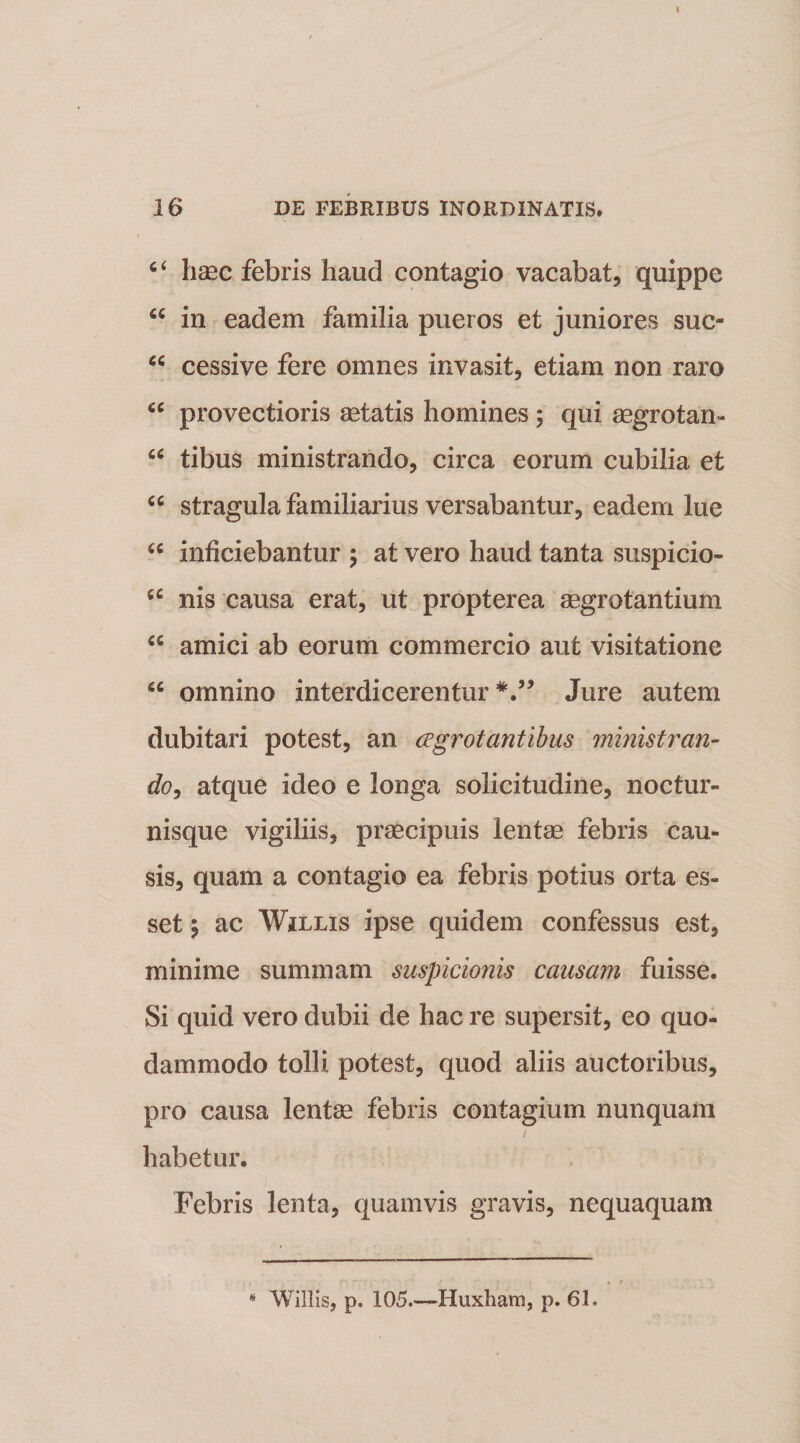 c‘ haec febris haud contagio vacabat, quippe “ in eadem familia pueros et juniores suc- “ cessive fere omnes invasit, etiam non raro “ provectioris aetatis homines ; qui aegrotan- u tibus ministrando, circa eorum cubilia et cc stragula familiarius versabantur, eadem lue u inficiebantur ; at vero haud tanta suspicio- u nis causa erat, ut propterea aegrotantium €C amici ab eorum commercio aut visitatione 66 omnino interdicerentur Jure autem dubitari potest, an ccgrotantibus ministran¬ do, atque ideo e longa solicitudine, noctur¬ nisque vigiliis, praecipuis lentae febris cau¬ sis, quam a contagio ea febris potius orta es¬ set \ ac Willis ipse quidem confessus est, minime summam suspicionis causam fuisse. Si quid vero dubii de hac re supersit, eo quo¬ dammodo tolli potest, quod aliis auctoribus, pro causa lentae febris contagium nunquam habetur. Febris lenta, quamvis gravis, nequaquam * Willis, p. 105.—Huxliam, p. 61.