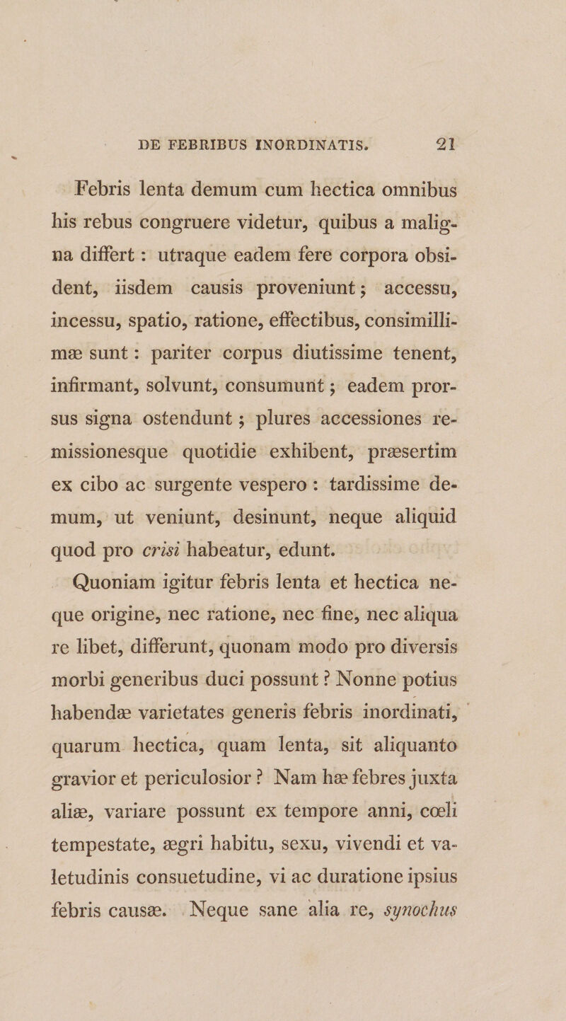 Febris lenta demum cum hectica omnibus his rebus congruere videtur, quibus a malig¬ na differt: utraque eadem fere corpora obsi¬ dent, iisdem causis proveniunt; accessu, incessu, spatio, ratione, effectibus, consimilli- mae sunt: pariter corpus diutissime tenent, infirmant, solvunt, consumunt \ eadem pror¬ sus signa ostendunt; plures accessiones re¬ missionesque quotidie exhibent, praesertim ex cibo ac surgente vespero : tardissime de¬ mum, ut veniunt, desinunt, neque aliquid quod pro crisi habeatur, edunt. Quoniam igitur febris lenta et hectica ne¬ que origine, nec ratione, nec fine, nec aliqua re libet, differunt, quonam modo pro diversis morbi generibus duci possunt ? Nonne potius habendae varietates generis febris inordinati, quarum hectica, quam lenta, sit aliquanto gravior et periculosior ? Nam hae febres juxta aliae, variare possunt ex tempore anni, coeli tempestate, aegri habitu, sexu, vivendi et va¬ letudinis consuetudine, vi ac duratione ipsius febris causae. Neque sane alia re, synochus