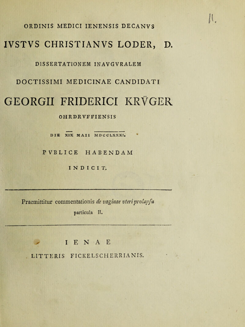 ORDINIS MEDICI IENENSIS DECANVS IVSTVS CHRISTIANVS LODER, D. DISSERTATIONEM INAVGVRALEM DOCTISSIMI MEDICINAE CANDIDATI GEORGII FRIDERICI KRVGER OHRDRVFFIENSIS DIE XIX MAII MDCCLXXXI. * P VBLICE HABENDAM INDICIT. Praemittitur commentationis de vaginae vteriprofapfu particula II. I E N A E LITTERIS FICKELSCHERRIANIS.