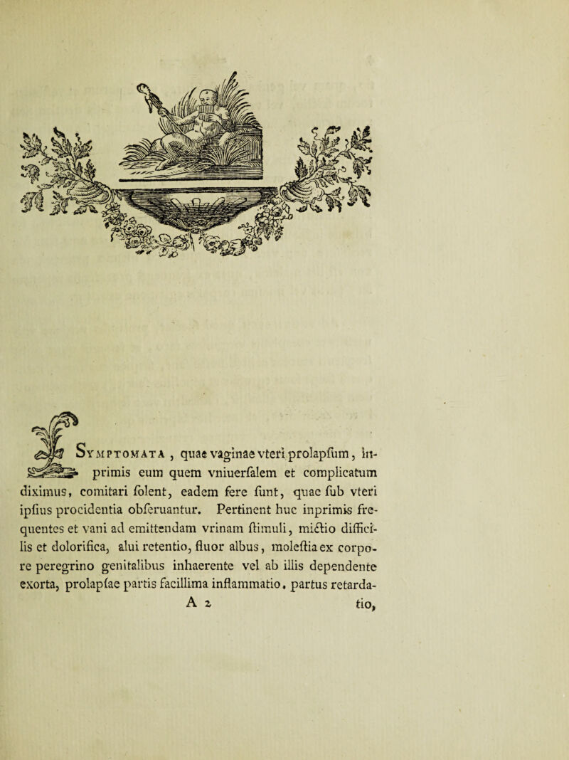 Symptomata , quae vaginae vteri pf olapfum, in- 1» primis eum quem vniuerfalem et complicatum diximus, comitari {olent, eadem fere funt, quae fub vteri ipfius procidentia obferuantur. Pertinent huc inprimis fre¬ quentes et vani ad emittendam vrinam {limuli, mi£lio diffici¬ lis et dolorifica, alui retentio, fluor albus, moleftiaex corpo¬ re peregrino genitalibus inhaerente vel ab illis dependente exorta, prolapfae partis facillima inflammatio, partus retarda- A z tio,