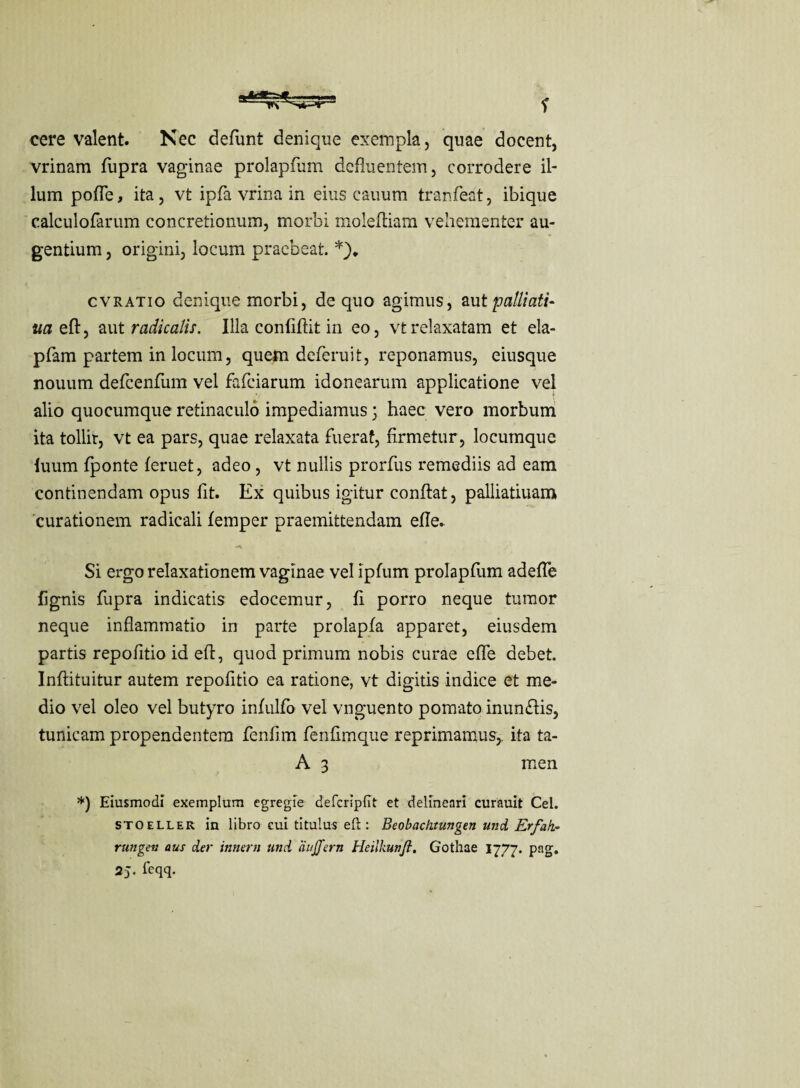 cere valent. Nec defiunt denique exempla, quae docent, vrinam fupra vaginae prolapfum defluentem, corrodere il¬ lum polle, ita, vt ipfa vrina in eius eauum tranfeat, ibique calculofarum concretionum, morbi molefiiam vehementer au¬ gentium , origini, locum praebeat. *)♦ cvratio denique morbi, de quo agimus, aut palliati- ua eft, aut radiculis. Illa confiftit in eo, vt relaxatam et ela- pfam partem in locum, quem deferuit, reponamus, eiusque nouum deficenfium vel fafeiarum idonearum applicatione vel alio quocumque retinaculo impediamus 3 haec vero morbum ita tollit, vt ea pars, quae relaxata fuerat, firmetur, locumque luum fponte feruet, adeo, vt nullis prorfus remediis ad eam continendam opus fit. Ex quibus igitur confiat, palliatiuam curationem radicali femper praemittendam efie. Si ergo relaxationem vaginae vel ipfum prolapfum adefle fignis fupra indicatis edocemur, fi porro neque tumor neque inflammatio in parte prolapfa apparet, eiusdem partis repofitio id efi, quod primum nobis curae efie debet. Inftituitur autem repofitio ea ratione, vt digitis indice et me¬ dio vel oleo vel butyro infulfo vel vnguento pomato inunftis, tunicam propendentem fenfim fenfimque reprimamus,, ita ta- A 3 men *) Eiusmodi exemplum egregie deTcripiit et delineari curauit Cei. stoeller in libro cui titulus eft: Beobachtungen und Erfak~ rungen aus der innem und aujfern Heilkunjl. Gothae 1777. png. 2 J. ieqq.