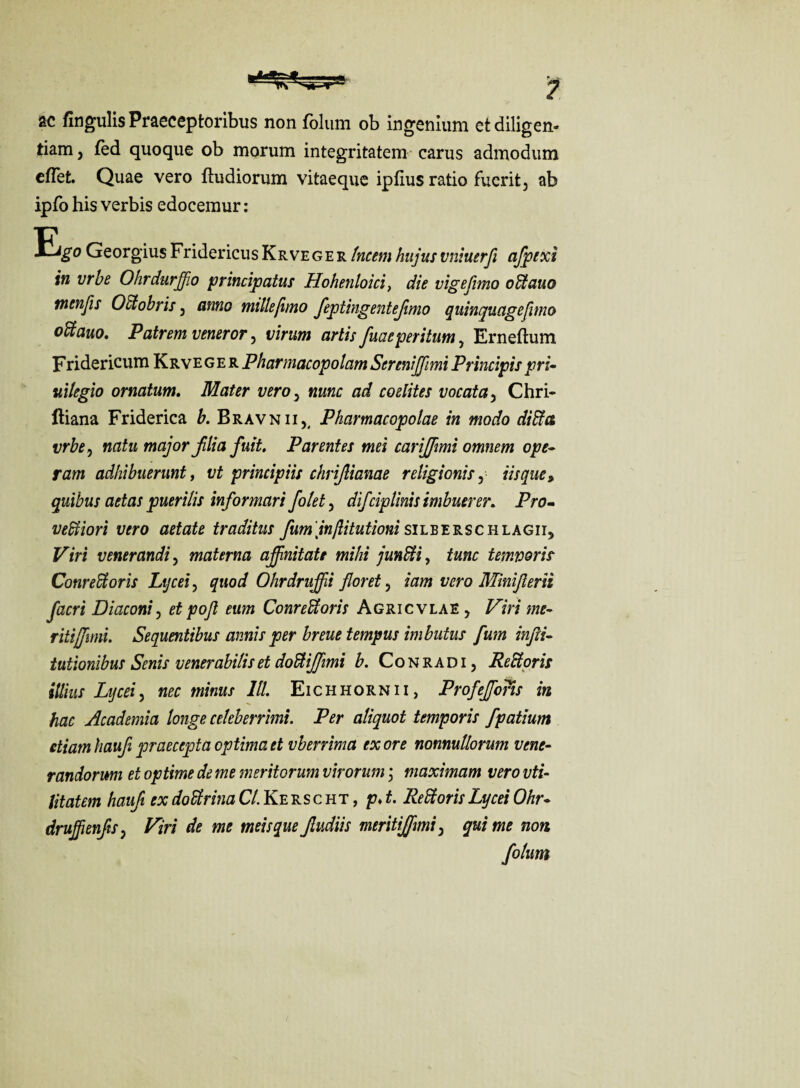 ac fingulis Praeceptoribus non folum ob ingenium et diligen¬ tiam , fed quoque ob morum integritatem carus admodum eflet. Quae vero ftudiorum vitaeque ipfius ratio fuerit, ab ipfo his verbis edocemur : Ej^o Georgius FridericusKrveger tncemhujusvniuerfi afpexi in urbe Ohrdurffio principatus Hohenloici, die vigefimo odtauo mmfis Octobris, anno millefimo feptingentejimo quinquagefimo odtauo. Patrem veneror, virum artis fuaeperitum, Erneftum Fridericum Krve g e r Pharmacopolam Serenijjimi Principis pri¬ vilegio ornatum. Mater vero, nunc ad coelites vocata, Chri- ftiana Friderica b. Bravn ii,( Pharmacopolae in modo di fila vrbe, natu major jilia fuit. Parentes mei cariffimi omnem ope¬ ram adhibuerunt, vt principiis chrijlianae religionis, iisque * quibus aetas puerilis informari folet, difciplmis imbuerer. Pro- vedtiori vero aetate traditus fum inftitutioni silberschlagii. Viri venerandi, materna affinitate mihi jundii, tunc tempori? Conrefitoris Lycei, quod Ohrdruffii floret, iam vero Miniflerii facri Diaconi, et pofi eum ConreUoris Agricvlae , Viri me¬ riti jf imi. Sequentibus annis per breue tempus imbutus fum infli- tutionibus Senis venerabilis et dodliffimi b. Conradi, Rediori? illius Lycei, nec minus 111. Eichhornii, Profeffioris in hac Academia longe celeberrimi. Per aliquot temporis fpatium etiam haufi praecepta optima et vberrima ex ore nonnullorum vene¬ randorum et optime de me meritorum virorum; maximam vero vti- litatem haufi ex dodtrina Cl. Ke rs c ht , p. t. Redi oris Lycei Ohr- drujfienfis, Viri de me meis que Jludiis meritijfmi, qui me non