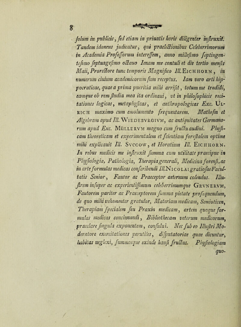 Jolum in publicis, fed etiam in priuatis horis diligenter injlruxit. Tandem idoneus judicatus, qui praelectionibus Celeberrimorum in Academia Profefforum interejfem, zztz/zo mille fimo feptingen• tejimo feptuagefmo oCtauo lenam me contuli et die tertio menfis Maiiy ProreCtore tunc temporis Magnifico lll. Eic h h o rn , in numerum ciuium academicorum fum receptus, lam vero arti hip- pocraticac, quae a prima pueritia mihi arrifit, totum me tradidi, eam que ob rem/ludia mea ita ordinaui, i/£ z» philofophicis reci¬ tationes logicas, metaphijficas, et anthropologicas Exc. Ul- rich maximo cum emolumento frequentarem. Mathefin et Algebram apud IU. Wiedebvrgivm, ac antiquitates Germano¬ rum apud Exc. Mulle rvm magno cum fruCtu audiui. Phy fl¬ eam theordicam et experimentalem et fcientiam foreftalem optime mihi explicauit lll. Svccow, et Horatium lll. Eiclihorn. In rebus medicis me injlruxit fumma cum utilitate praecipue in Phijfiologia, Pathologia, Iher apia generali, Medicina for en f, ac in arte formulas medicas confcribendi lll. N i c o l ai gratiofae Facul¬ tatis Senior, Fautor ac Praeceptor aeternum colendus. Illu- Jlrem infuper ac experientiffmum celeberrimumque Grvnervm, Fautorem pariter ac Praeceptorem fumma pietate profluendum, de quo mihi vehementer gratulor, Materiam medicam, Semioticen, Therapiam f pedalem feu Praxin medicam , quoque for¬ mulas medicas concinnandi, Bibliothecam veterum medicorum, praeclarefingula exponentem, confutui. Nec fubeo lllujlriMo¬ deratore exercitationes perutiles, di/putatoriae quae dicuntur, habitas neglexi, fummosque exinde haufi f rudius. Phyfwlogiam quo-