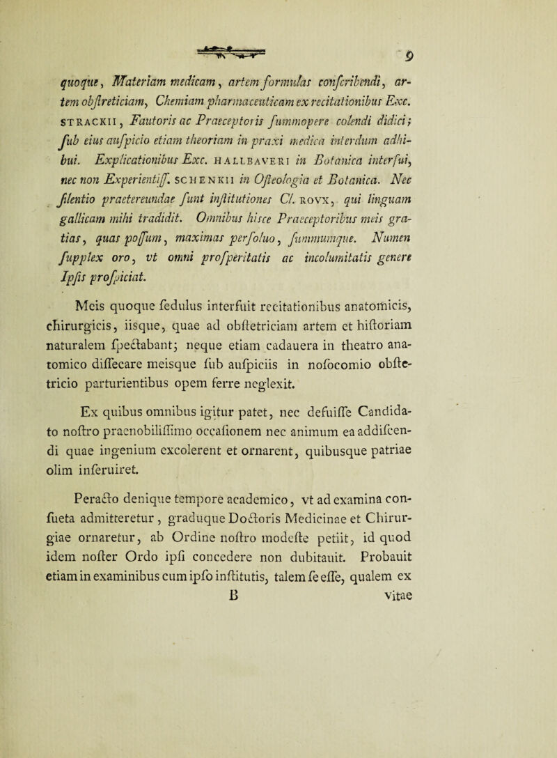 quoque, Materiam medicam, artem formulas confcribendi, ar¬ tem obfreticiamy Chemiam pharmaceuticam ex recitationibus Exc. strackii, Fautoris ac Praeceptoris fummopere colendi didici; fub eius aufpicio etiam theoriam inpraxi medica interdum adhi¬ bui. Explicationibus Exc. hallbaveri in Botanica interfui, nec non Experientif. schenkii in Ofleologia et Botanica. Nec Jdentio praetereundae funt injiitutiones Cl. rovx, qui linguam gallicam mihi tradidit. Omnibus hisce Praeceptoribus meis gra¬ tias , quas pojfum , maximas perfoluo, fummumque. Numen fupptex oro , vt omni profperitatis ac incolumitatis genere Ipfis profpiciat. Meis quoque fedulus interfuit recitationibus anatomicis, chirurgicis, iisque, quae ad obfietriciam artem et hiftoriam naturalem fpeclabant; neque etiam cadauera in theatro ana¬ tomico diffecare meisque fub aufpiciis in nofocomio obfte- tricio parturientibus opem ferre neglexit. Ex quibus omnibus igitur patet, nec defuiffe Candida¬ to noftro praenobiliffimo occafionem nec animum eaaddifcen- di quae ingenium excolerent et ornarent, quibusque patriae olim inferuiret Perafto denique tempore academico, vt ad examina con- fueta admitteretur , graduque Do&oris Medicinae et Chirur¬ giae ornaretur, ab Ordine noftro modefte petiit, id quod idem nofter Ordo ipfi concedere non dubitauit. Probauit etiam in examinibus cum ipfo infHtutis, talem feeffe, qualem ex B vitae