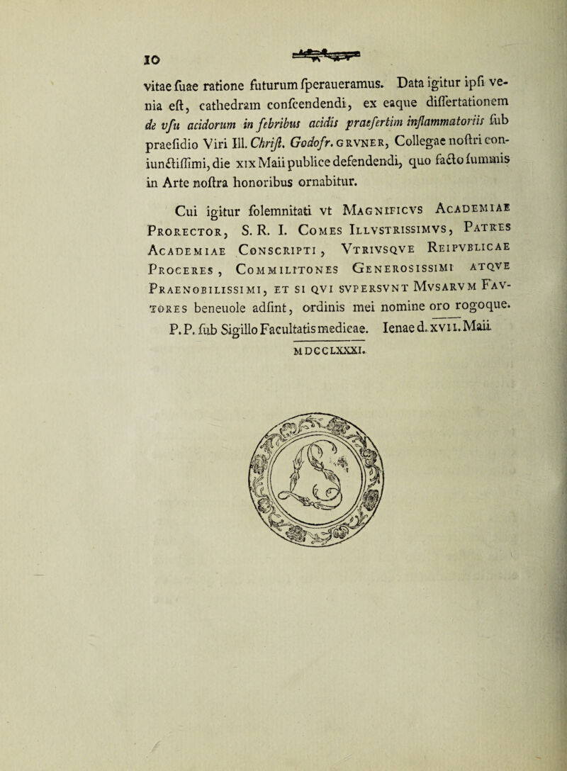 vitae fuae ratione futurum fperaueramus* Data igitur ipfi ve¬ nia eftj cathedram confcendendi, ex eaque differtationem de vfu acidorum in febribus acidis praeferthn inflammato) iis fub praefidio Viri 111 .Chrijl. Godofr. grvner, Collegae nofiri con- iunaiflimijdie xixMaii publice defendendi, quo fafto fummis in Arte noftra honoribus ornabitur. Cui igitur folemnitati vt Magnificvs Academiae Prorector, S. R. I. Comes Illvstrissimvs , Patres Academiae Conscripti , Vtrivsqve Reipvblicae Proceres , Commilitones Generosissimi atqve Praenobilissimi, et si qvi svpersvnt Mvsarvm Fav- tores beneuole adfint, ordinis mei nomine oro rogoque. P. P.iiib Sigillo Facultatis medicae. lenae d. xvii.Maii MDCCLXXXI