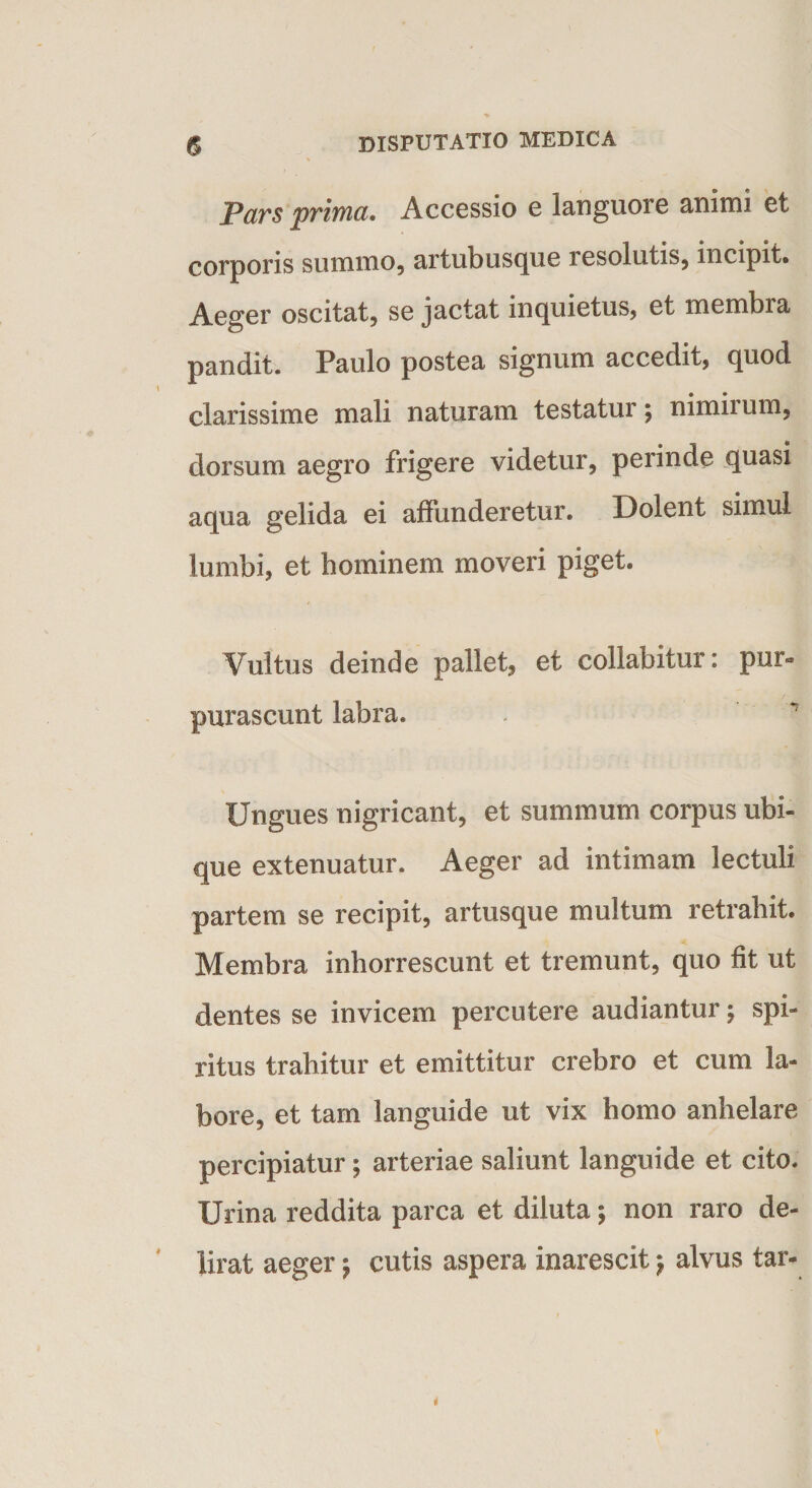 JPars prima. Accessio e languore animi et corporis summo, artubusque lesolutis, incipit. Aeger oscitat, se jactat inquietus, et membra pandit. Paulo postea signum accedit, quod clarissime mali naturam testatur; nimirum, dorsum aegro frigere videtur, perinde quasi aqua gelida ei affunderetur. Dolent simul lumbi, et hominem moveri piget. Vultus deinde pallet, et collabitur: pur» purascunt labra. - ^ Ungues nigricant, et summum corpus ubi¬ que extenuatur. Aeger ad intimam lectuli partem se recipit, artusque multum retrahit. Membra inhorrescunt et tremunt, quo fit ut dentes se invicem percutere audiantur; spi¬ ritus trahitur et emittitur crebro et cum la¬ bore, et tam languide ut vix homo anhelare percipiatur; arteriae saliunt languide et cito. Urina reddita parca et diluta; non raro de¬ lirat aeger $ cutis aspera inarescit} alvus tar-