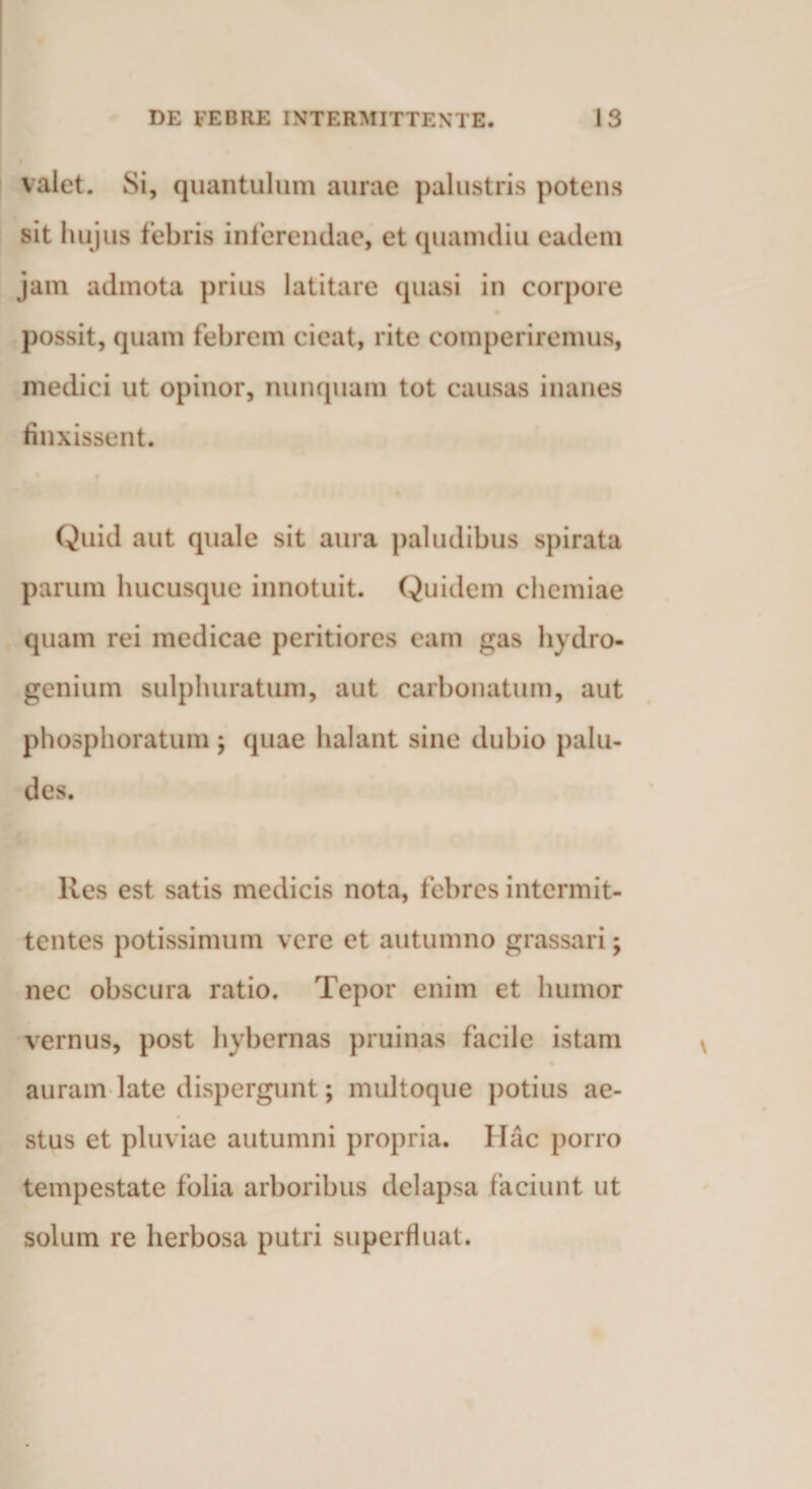 valet. Si, quantulum aurae palustris potens sit hujus febris inferendae, et quanuliu eadem jam admota prius latitare quasi in corpore possit, quam febrem cieat, rite comperiremus, medici ut opinor, nunquam tot causas inanes finxissent. Quid aut quale sit aura paludibus spirata parum hucusque innotuit. Quidem chemiae quam rei medicae peritiores eam gas liydro- genium sulphuratum, aut carbonatum, aut phosphoratum , quae halant sine dubio palu¬ des. Res est satis medicis nota, febres intermit¬ tentes potissimum vere et autumno grassari; nec obscura ratio. Tepor enim et humor vernus, post hybernas pruinas facile istam auram late dispergunt; multoque potius ae¬ stus et pluviae autumni propria. Hac porro tempestate folia arboribus delapsa faciunt ut solum re herbosa putri superfluat.