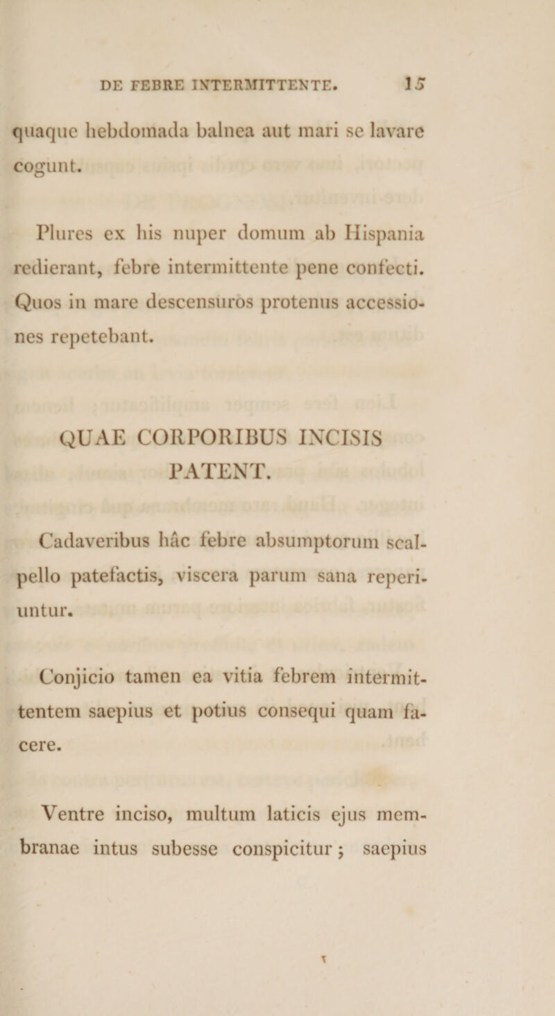 quaque hebdomada balnea aut mari se lavare cogunt. Plures ex bis nuper domum ab Hispania redierant, febre intermittente pene confecti. Quos in mare descensuros protenus accessio¬ nes repetebant. QUAE CORPORIBUS INCISIS PATENT. Cadaveribus hac febre absumptorum scal¬ pello patefactis, viscera parum sana reperi- untur. Conjicio tamen ea vitia febrem intermit¬ tentem saepius et potius consequi quam fa¬ cere. Ventre inciso, multum laticis ejus mem¬ branae intus subesse conspicitur; saepius