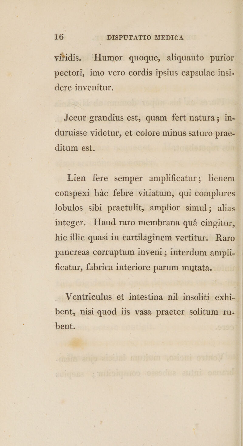 viridis. Humor quoque, aliquanto purior pectori, imo vero cordis ipsius capsulae insi¬ dere invenitur. Jecur grandius est, quam fert natura; in¬ duruisse videtur, et colore minus saturo prae¬ ditum est. Lien fere semper amplificatur; lienem conspexi hac febre vitiatum, qui complures lobulos sibi praetulit, amplior simul; alias integer. Haud raro membrana qua cingitur, hic illic quasi in cartilaginem vertitur. Raro pancreas corruptum inveni ; interdum ampli¬ ficatur, fabrica interiore parum imitata. Ventriculus et intestina nil insoliti exhi¬ bent, nisi quod iis vasa praeter solitum ru¬ bent.