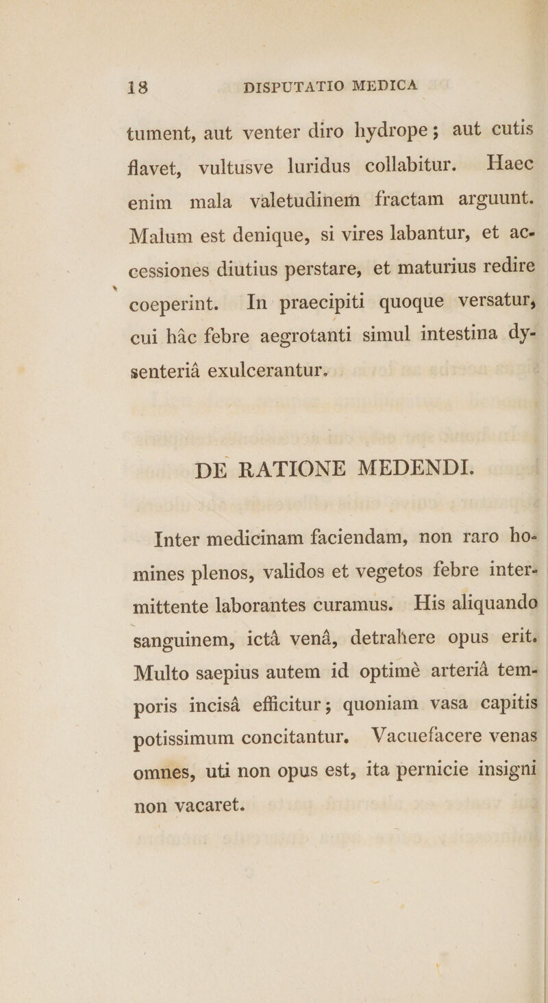 tument, aut venter diro hydrope; aut cutis flavet, vultusve luridus collabitur. Haec enim mala valetudinem fractam arguunt. Maium est denique, si vires labantur, et ac¬ cessiones diutius perstare, et maturius redire coeperint. In praecipiti quoque versatur, cui hac febre aegrotanti simul intestina dy¬ senteria exulcerantur. DE RATIONE MEDENDI. Inter medicinam faciendam, non raro ho¬ mines plenos, validos et vegetos febre inter¬ mittente laborantes curamus. His aliquando sanguinem, icta venzi, detrahere opus erit. Multo saepius autem id optime arteria tem¬ poris incisa efficitur; quoniam vasa capitis potissimum concitantur. Vacuefacere venas omnes, uti non opus est, ita pernicie insigni non vacaret.