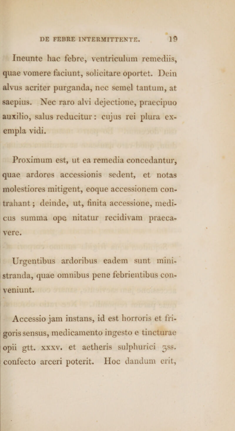 Ineunte hac febre, ventriculum remediis, quae vomere faciunt, solicitare oportet. Dein alvus acriter purganda, nec semel tantum, at saepius. Nec raro alvi dejectione, praecipuo auxilio, salus reducitur: cujus rei plura ex¬ empla vidi. Proximum est, ut ea remedia concedantur, quae ardores accessionis sedent, et notas molestiores mitigent, coque accessionem con¬ trahant ; deinde, ut, finita accessione, medi¬ cus summa ope nitatur recidivam praeca¬ vere. Urgentibus ardoribus eadem sunt mini- o stranda, quae omnibus pene febrientibus con¬ veniunt. Accessio jam instans, id est horroris et fri¬ goris sensus, medicamento ingesto e tincturae opii gtt. xxxv. et aetheris sulphurici jss. confecto arceri poterit. Hoc dandum erit,