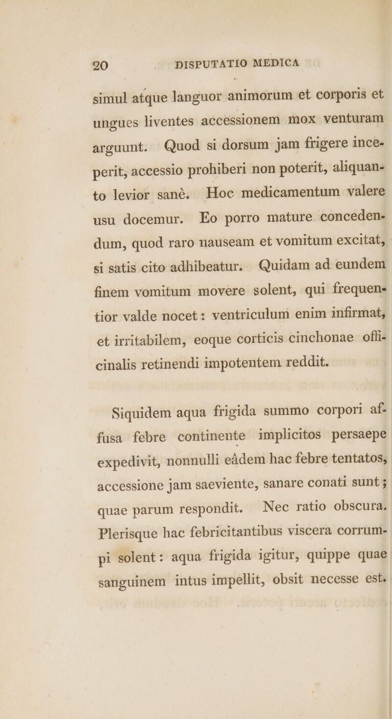 simul atque languor animorum et corporis et ungues liventes accessionem mox venturam arguunt- Quod si dorsum jam frigere ince¬ perit, accessio prohiberi non poterit, aliquan¬ to levior sane. Hoc medicamentum valere usu docemur. Eo porro mature conceden¬ dum, quod raro nauseam et vomitum excitat, si satis cito adhibeatur. Quidam ad eundem finem vomitum movere solent, qui frequen- tior valde nocet: ventriculum enim infirmat, et irritabilem, eoque corticis cinchonae ofli- einalis retinendi impotentem reddit. Siquidem aqua frigida summo corpori af¬ fusa febre continente implicitos persaepe expedivit, nonnulli eadem hac febre tentatos, accessione jam saeviente, sanare conati sunt; quae parum respondit. Nec ratio obscura. Plerisque hac febricitantibus viscera corrum¬ pi solent: aqua frigida igitur, quippe quae sanguinem intus impellit, obsit necesse est.