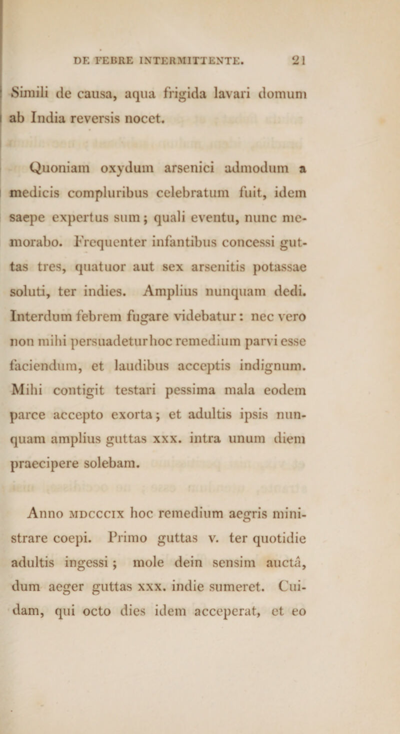 Simili de causa, aqua frigida lavari domum ab India reversis nocet. Quoniam oxydum arsenici admodum a I medicis compluribus celebratum fuit, idem saepe expertus sum; quali eventu, nunc me¬ morabo. Frequenter infantibus concessi gut¬ tas tres, quatuor aut sex arsenitis potassae soluti, ter indies. Amplius nunquam dedi. Interdum febrem fugare videbatur: nec vero non mihi persuadeturhoc remedium parvi esse faciendum, et laudibus acceptis indignum. Mihi contigit testari pessima mala eodem parce accepto exorta; et adultis ipsis nun¬ quam amplius guttas xxx. intra unum diem praecipere solebam. Anno mdcccix hoc remedium aegris mini¬ strare coepi. Primo guttas v. ter quotidie adultis ingessi ; mole dein sensim aucta, dum aeger guttas xxx. indie sumeret. Cui¬ dam, qui octo dies idem acceperat, et eo