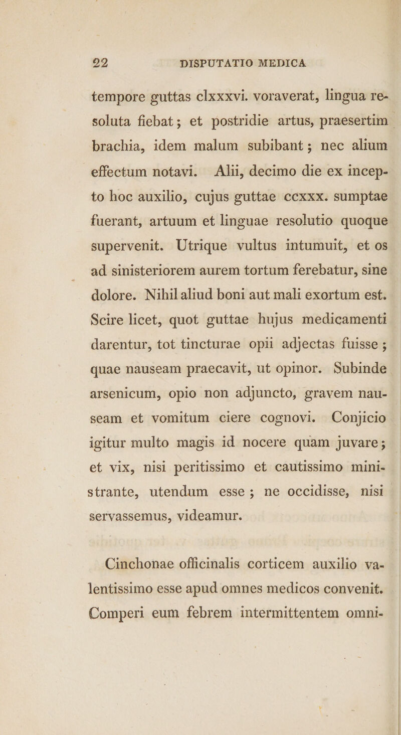 tempore guttas clxxxvi. voraverat, lingua re¬ soluta fiebat; et postridie artus, praesertim brachia, idem malum subibant; nec alium effectum notavi. Alii, decimo die ex incep¬ to hoc auxilio, cujus guttae ccxxx. sumptae fuerant, artuum et linguae resolutio quoque supervenit. Utrique vultus intumuit, et os ad sinisteriorem aurem tortum ferebatur, sine dolore. Nihil aliud boni aut mali exortum est. Scire licet, quot guttae hujus medicamenti darentur, tot tincturae opii adjectas fuisse ; quae nauseam praecavit, ut opinor. Subinde arsenicum, opio non adjuncto, gravem nau¬ seam et vomitum ciere cognovi. Conjicio igitur multo magis id nocere quam juvare; et vix, nisi peritissimo et cautissimo mini¬ strante, utendum esse ; ne occidisse, nisi servassemus, videamur. Cinchonae officinalis corticem auxilio va- lentissimo esse apud omnes medicos convenit. Comperi eum febrem intermittentem omni-