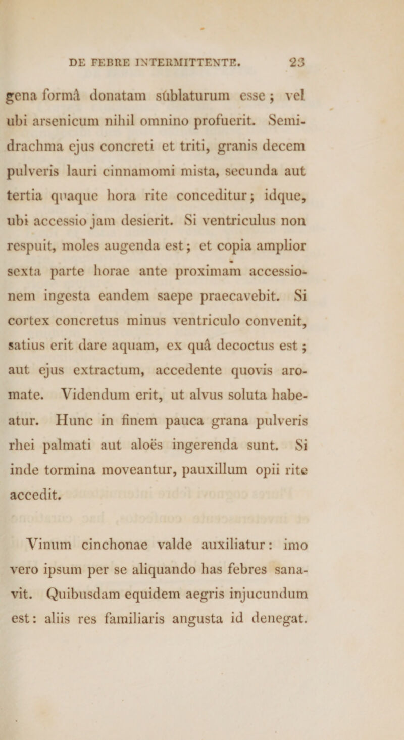 gena formA donatam sublaturum esse ; vel ubi arsenicum nihil omnino profuerit. Semi- drachma ejus concreti et triti, granis decem pulveris lauri cinnamomi mista, secunda aut tertia quaque hora rite conceditur; idque, ubi accessio jam desierit. Si ventriculus non respuit, moles augenda est; et copia amplior sexta parte horae ante proximam accessio¬ nem ingesta eandem saepe praecavebit. Si cortex concretus minus ventriculo convenit, satius erit dare aquam, ex qiul decoctus est; aut ejus extractum, accedente quovis aro¬ mate. Videndum erit, ut alvus soluta habe¬ atur. Hunc in finem pauca grana pulveris rhei palmati aut aloes ingerenda sunt. Si inde tormina moveantur, pauxillum opii rite accedit. Vinum cinchonae valde auxiliatur: imo vero ipsum per se aliquando has febres sana¬ vit. Quibusdam equidem aegris injucundum est: aliis res familiaris angusta id denegat.