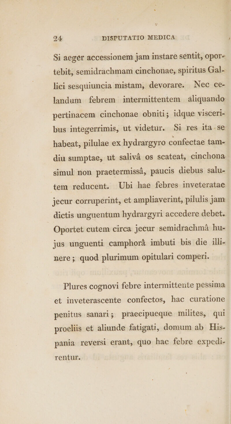 Si aeger accessionem jam instare sentit, opor¬ tebit, semidrachmam cinchonae, spiritus Gal¬ lici sesquiuncia mistam, devorare. Nec ce¬ landum febrem intermittentem aliquando pertinacem cinchonae obniti; idque visceri¬ bus integerrimis, ut videtur. Si res ita se habeat, pilulae ex hydrargyro confectae tam- diu sumptae, ut saliva os scateat, cinchona simul non praetermissa, paucis diebus salu¬ tem reducent. Ubi hae febres inveteratae jecur corruperint, et ampliaverint, pilulis jam dictis unguentum hydrargyri accedere debet. Oportet cutem circa jecur semidrachma hu¬ jus unguenti camphont imbuti bis die illi¬ nere ; quod plurimum opitulari comperi. Flures cognovi febre intermittente pessima et inveterascente confectos, hac curatione penitus sanari; praecipueque milites, qui proeliis et aliunde fatigati, domum ab His¬ pania reversi erant, quo hac febre expedi¬ rentur.