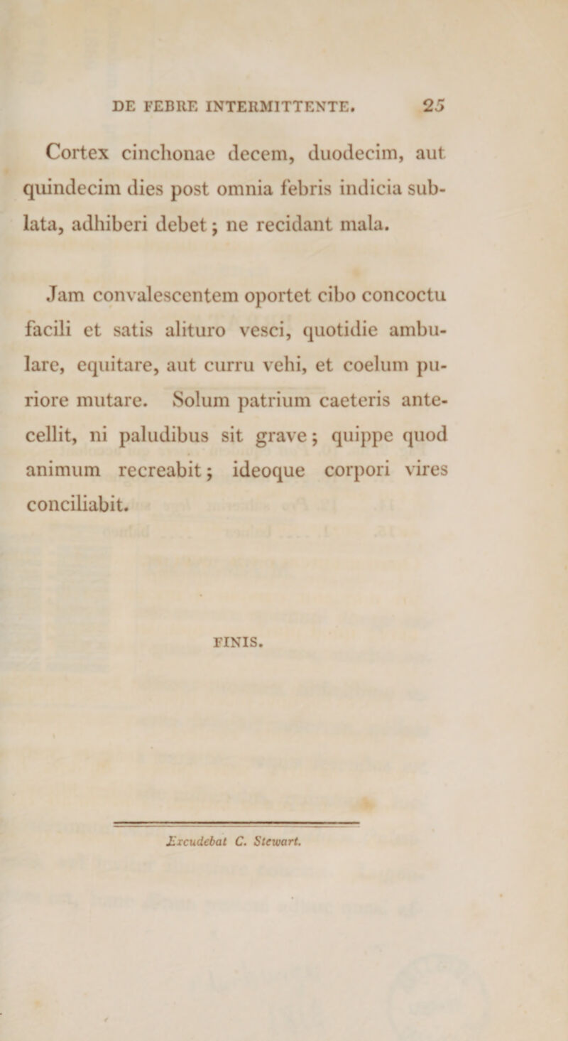 Cortex cinchonae decem, duodecim, aut quindecim dies post omnia febris indicia sub¬ lata, adhiberi debet; ne recidant mala. Jam convalescentem oportet cibo concoctu facili et satis alituro vesci, quotidie ambu¬ lare, equitare, aut curru vehi, et coelum pu¬ riore mutare. Solum patrium caeteris ante¬ cellit, ni paludibus sit grave; quippe quod animum recreabit; ideoque corpori vires conciliabit. FINIS. Excudebat C. Stcwart.
