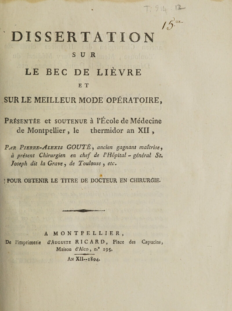 /ô' DISSERTATION SUR LE BEC DE LIÈVRE E T .SUR LE MEILLEUR MODE OPÉRATOIRE, Présentée et soutenue à l'École de Médecine de Montpellier, le thermidor an XII , PyiR Pierre-Alexis GOÛTÉ, ancien gagnant maîtrise, à présent Chirurgien en chef de PHôpital - général St* Joseph dit la Grave 7 de Toulouse ? etc. î POUR OBTENIR LE TITRE DE DOCTEUR EN CHIRURÔIE. A MONTPELLIER, De l'imprimerie cTAuguste RICARD, Place des Capucins, Maison d’Alco, n.® 19$, An XII—1804.